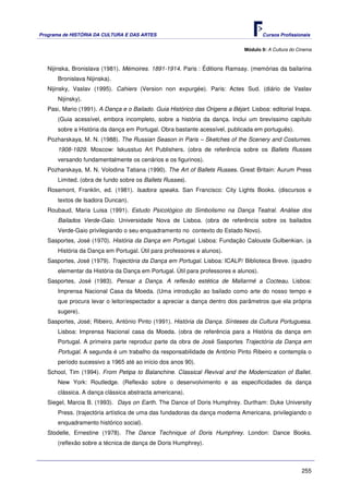 Programa de HISTÓRIA DA CULTURA E DAS ARTES                                           Cursos Profissionais


                                                                               Módulo 9: A Cultura do Cinema



   Nijinska, Bronislava (1981). Mémoires. 1891-1914. Paris : Éditions Ramsay. (memórias da bailarina
       Bronislava Nijinska).
   Nijinsky, Vaslav (1995). Cahiers (Version non expurgée). Paris: Actes Sud. (diário de Vaslav
       Nijinsky).
   Pasi, Mario (1991). A Dança e o Bailado. Guia Histórico das Origens a Béjart. Lisboa: editorial Inapa.
       (Guia acessível, embora incompleto, sobre a história da dança. Inclui um brevíssimo capítulo
       sobre a História da dança em Portugal. Obra bastante acessível, publicada em português).
   Pozharskaya, M. N. (1988). The Russian Season in Paris – Sketches of the Scenery and Costumes.
       1908-1929. Moscow: Iskusstuo Art Publishers. (obra de referência sobre os Ballets Russes
       versando fundamentalmente os cenários e os figurinos).
   Pozharskaya, M. N. Volodina Tatiana (1990). The Art of Ballets Russes. Great Britain: Aurum Press
       Limited. (obra de fundo sobre os Ballets Russes).
   Rosemont, Franklin, ed. (1981). Isadora speaks. San Francisco: City Lights Books. (discursos e
       textos de Isadora Duncan).
   Roubaud, Maria Luisa (1991). Estudo Psicológico do Simbolismo na Dança Teatral. Análise dos
       Bailados Verde-Gaio. Universidade Nova de Lisboa. (obra de referência sobre os bailados
       Verde-Gaio privilegiando o seu enquadramento no contexto do Estado Novo).
   Sasportes, José (1970). História da Dança em Portugal. Lisboa: Fundação Calouste Gulbenkian. (a
       História da Dança em Portugal. Útil para professores e alunos).
   Sasportes, José (1979). Trajectória da Dança em Portugal. Lisboa: ICALP/ Biblioteca Breve. (quadro
       elementar da História da Dança em Portugal. Útil para professores e alunos).
   Sasportes, José (1983). Pensar a Dança. A reflexão estética de Mallarmé a Cocteau. Lisboa:
       Imprensa Nacional Casa da Moeda. (Uma introdução ao bailado como arte do nosso tempo e
       que procura levar o leitor/espectador a apreciar a dança dentro dos parâmetros que ela própria
       sugere).
   Sasportes, José; Ribeiro, António Pinto (1991). História da Dança. Sínteses da Cultura Portuguesa.
       Lisboa: Imprensa Nacional casa da Moeda. (obra de referência para a História da dança em
       Portugal. A primeira parte reproduz parte da obra de José Sasportes Trajectória da Dança em
       Portugal. A segunda é um trabalho da responsabilidade de António Pinto Ribeiro e contempla o
       período sucessivo a 1965 até ao início dos anos 90).
   School, Tim (1994). From Petipa to Balanchine. Classical Revival and the Modernization of Ballet.
       New York: Routledge. (Reflexão sobre o desenvolvimento e as especificidades da dança
       clássica. A dança clássica abstracta americana).
   Siegel, Marcia B. (1993). Days on Earth. The Dance of Doris Humphrey. Durtham: Duke University
       Press. (trajectória artística de uma das fundadoras da dança moderna Americana, privilegiando o
       enquadramento histórico social).
   Stodelle, Ernestine (1978). The Dance Technique of Doris Humphrey. London: Dance Books.
       (reflexão sobre a técnica de dança de Doris Humphrey).



                                                                                                       255
 