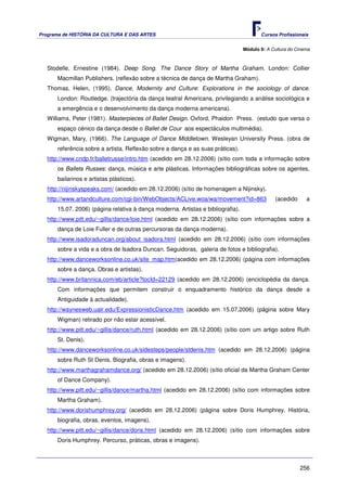 Programa de HISTÓRIA DA CULTURA E DAS ARTES                                             Cursos Profissionais


                                                                                 Módulo 9: A Cultura do Cinema



   Stodelle, Ernestine (1984). Deep Song. The Dance Story of Martha Graham. London: Collier
      Macmillan Publishers. (reflexão sobre a técnica de dança de Martha Graham).
   Thomas, Helen, (1995). Dance, Modernity and Culture: Explorations in the sociology of dance.
      London: Routledge. (trajectória da dança teatral Americana, privilegiando a análise sociológica e
      a emergência e o desenvolvimento da dança moderna americana).
   Williams, Peter (1981). Masterpieces of Ballet Design. Oxford, Phaidon Press. (estudo que versa o
      espaço cénico da dança desde o Ballet de Cour aos espectáculos multimédia).
   Wigman, Mary, (1966). The Language of Dance Middletown. Wesleyan University Press. (obra de
      referência sobre a artista. Reflexão sobre a dança e as suas práticas).
   http://www.cndp.fr/balletrusse/intro.htm (acedido em 28.12.2006) (sítio com toda a informação sobre
      os Ballets Russes: dança, música e arte plásticas. Informações bibliográficas sobre os agentes,
      bailarinos e artistas plásticos).
   http://nijinskyspeaks.com/ (acedido em 28.12.2006) (sítio de homenagem a Nijinsky).
   http://www.artandculture.com/cgi-bin/WebObjects/ACLive.woa/wa/movement?id=863               (acedido     a
      15.07. 2006) (página relativa à dança moderna. Artistas e bibliografia).
   http://www.pitt.edu/~gillis/dance/loie.html (acedido em 28.12.2006) (sítio com informações sobre a
      dança de Loie Fuller e de outras percursoras da dança moderna).
   http://www.isadoraduncan.org/about_isadora.html (acedido em 28.12.2006) (sítio com informações
      sobre a vida e a obra de Isadora Duncan. Seguidoras, galeria de fotos e bibliografia).
   http://www.danceworksonline.co.uk/site_map.htm(acedido em 28.12.2006) (página com informações
      sobre a dança. Obras e artistas).
   http://www.britannica.com/eb/article?tocId=22129 (acedido em 28.12.2006) (enciclopédia da dança.
      Com informações que permitem construir o enquadramento histórico da dança desde a
      Antiguidade à actualidade).
   http://waynesweb.ualr.edu/ExpressionisticDance.htm (acedido em 15.07.2006) (página sobre Mary
      Wigman) retirado por não estar acessível.
   http://www.pitt.edu/~gillis/dance/ruth.html (acedido em 28.12.2006) (sítio com um artigo sobre Ruth
      St. Denis).
   http://www.danceworksonline.co.uk/sidesteps/people/stdenis.htm (acedido em 28.12.2006) (página
      sobre Ruth St Denis. Biografia, obras e imagens).
   http://www.marthagrahamdance.org/ (acedido em 28.12.2006) (sítio oficial da Martha Graham Center
      of Dance Company).
   http://www.pitt.edu/~gillis/dance/martha.html (acedido em 28.12.2006) (sítio com informações sobre
      Martha Graham).
   http://www.dorishumphrey.org/ (acedido em 28.12.2006) (página sobre Doris Humphrey. História,
      biografia, obras, eventos, imagens).
   http://www.pitt.edu/~gillis/dance/doris.html (acedido em 28.12.2006) (sítio com informações sobre
      Doris Humphrey. Percurso, práticas, obras e imagens).



                                                                                                          256
 