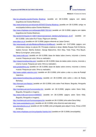 Programa de HISTÓRIA DA CULTURA E DAS ARTES                                           Cursos Profissionais


                                                                               Módulo 9: A Cultura do Cinema



   http://en.wikipedia.org/wiki/Charles_Weidman    (acedido   em    28.12.2006)   (página      com     dados
       biográficos de Charles Weidman).
   http://www.britannica.com/eb/article-9076437/Charles-Weidman (acedido em 28.12.2006) (artigo na
       enciclopédia britânica sobre Charles Weidman).
   http://www.infoplease.com/ce6/people/A0851763.html (acedido em 28.12.2006) (página com dados
       biográficos de Charles Weidman).
   http://proto4.thinkquest.nl/~kld011/dansmaar/persoon_bekijken.php?persoon_id=47          (acedido     em
       28.12.2006) (sítio sobre Kurt Yooss. Página em alemão).
   www.laban.co.uk (acedido em 28.12.2006) (página referente ao Laban Center).
   http://waynesweb.ualr.edu/Modance/Modance.htm#Bausch (acedido em 15.07.2006) (página com
       referências à dança no século XX. Principais criadores e obras: Ballets Russes; Ruth St Dennis,
       Isadora Duncan, Martha Graham, George Balanchine, Alvin Ailey, Twila Tharp, Pina Baush,
       Merce Cunningham, entre outros).
   http://www.imdb.com/ (acedido em 28.12.2006) (base de dados sobre cinema, incluindo o cinema
       musical. Pesquisa por actor, filme ou realizador).
   http://classicmoviefavorites.com/ (acedido em 28.12.2006) (base de dados sobre cinema, incluindo o
       cinema musical. Pesquisa por actor, filme ou realizador).
   www.greatestfilms.org (acedido em 28.12.2006) (base de dados sobre cinema, incluindo o cinema
       musical. Pesquisa por actor, filme ou realizador).
   http://www.rudolph-valentino.com/ (acedido em 28.12.2006) (sítio sobre a vida e a obra de Rudolpf
       Valentino).
   www.classicmoviefavorites.com/berkeley (acedido em 28.12.2006) (sítio sobre a obra de Busby
       Berkeley).
   http://themave.com/Astaire/ (acedido em 28.12.2006) (sítio sobre Fred Astaire. Biografia, filmografia
       e imagens).
   http://members.aol.com/humorone/bio.htm (acedido em 28.12.2006) (página sobre Gene Kelly.
       Biografia, filmografia e imagens).
   http://www.imdb.com/name/nm0000037/ (acedido em 28.12.2006) (página sobre Gene Kelly.
       Biografia, filmografia e imagens).
   http://members.aol.com/humorone/gene.htm (acedido em 28.12.2006) (sítio sobre Gene Kelly).
   http://www.westsidestory.com/ (acedido em 28.12.2006) (sítio oficial do west side story).
   www.dancebooks.co.uk (acedido em 28.12.2006) (sítio privilegiado para adquirir livros, filmes e DVD
       de dança).
   http://www.infoplease.com/encyclopedia/1danbio.html (acedido em 28.12.2006) (enciclopédia).




                                                                                                        257
 