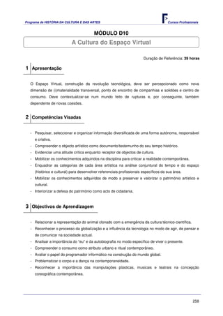 Programa de HISTÓRIA DA CULTURA E DAS ARTES                                            Cursos Profissionais


                                         MÓDULO D10
                           A Cultura do Espaço Virtual

                                                                        Duração de Referência: 39 horas

1 Apresentação

   O Espaço Virtual, construção da revolução tecnológica, deve ser percepcionado como nova
   dimensão de (i)materialidade transversal, ponto de encontro de companhias e solidões e centro de
   consumo. Deve contextualizar-se num mundo feito de rupturas e, por conseguinte, também
   dependente de novas coesões.


2 Competências Visadas

   - Pesquisar, seleccionar e organizar informação diversificada de uma forma autónoma, responsável
     e criativa.
   - Compreender o objecto artístico como documento/testemunho do seu tempo histórico.
   - Evidenciar uma atitude crítica enquanto receptor de objectos de cultura.
   - Mobilizar os conhecimentos adquiridos na disciplina para criticar a realidade contemporânea.
   - Enquadrar as categorias de cada área artística na análise conjuntural do tempo e do espaço
     (histórico e cultural) para desenvolver referenciais profissionais específicos da sua área.
   - Mobilizar os conhecimentos adquiridos de modo a preservar e valorizar o património artístico e
     cultural.
   - Interiorizar a defesa do património como acto de cidadania.



3 Objectivos de Aprendizagem

   - Relacionar a representação do animal clonado com a emergência da cultura técnico-científica.
   - Reconhecer o processo da globalização e a influência da tecnologia no modo de agir, de pensar e
     de comunicar na sociedade actual.
   - Analisar a importância do “eu” e da autobiografia no modo específico de viver o presente.
   - Compreender o consumo como atributo urbano e ritual contemporâneo.
   - Avaliar o papel do programador informático na construção do mundo global.
   - Problematizar o corpo e a dança na contemporaneidade.
   - Reconhecer a importância das manipulações plásticas, musicais e teatrais na concepção
     coreográfica contemporânea.




                                                                                                       258
 