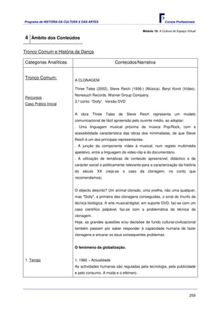 Programa de HISTÓRIA DA CULTURA E DAS ARTES                                             Cursos Profissionais


                                                                         Módulo 10: A Cultura do Espaço Virtual

4 Âmbito dos Conteúdos

Tronco Comum e História da Dança

Categorias Analíticas                                    Conteúdos/Narrativa


Tronco Comum:
                             A CLONAGEM

                             Three Tales (2002), Steve Reich (1936-) (Música). Beryl Korot (Vídeo).
                             Nonesuch Records. Warner Group Company.
Percursos
                             3.º conto: “Dolly”. Versão DVD
Caso Prático Inicial

                             A    obra   Three   Tales    de    Steve   Reich   representa      um    modelo
                             comunicacional de fácil apreensão pelo ouvinte médio, ao adoptar:
                             . Uma linguagem musical próxima da música Pop/Rock, com a
                             acessibilidade característica das obras dos minimalistas, de que Steve
                             Reich é um dos principais representantes.
                             . A junção da componente vídeo à musical, num registo multimédia
                             apelativo, entre a linguagem do video-clip e do documentário.
                             . A utilização de temáticas de conteúdo apreensível, didáctico e de
                             carácter social e politicamente relevante para a caracterização da história
                             do   século   XX    (veja-se   o    caso   da   clonagem,     no    conto    que
                             recomendamos).


                             O objecto descrito? Um animal clonado, uma ovelha, não uma qualquer,
                             mas "Dolly", a primeira das clonagens conseguidas, o sinal do triunfo da
                             técnica biológica. A arte musical/digital, em suporte DVD, faz-se com um
                             caso científico palpável, faz-se com a problemática da técnica da
                             clonagem.
                             Hoje, as grandes questões e/ou decisões de fundo cultural-civilizacional
                             também passam por saber responder à capacidade humana de fazer
                             clonagens e encarar os seus consequentes problemas.


                             O fenómeno da globalização.


1. Tempo                     1. 1960 – Actualidade
                             As actividades humanas são reguladas pela tecnologia, pela publicidade
                             e pelo consumo. A moda e o efémero.




                                                                                                          259
 
