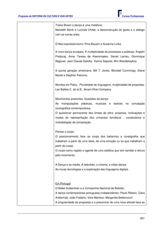 Programa de HISTÓRIA DA CULTURA E DAS ARTES                                            Cursos Profissionais



                             Trisha Brown a dança é uma metáfora;
                             Meredith Monk e Lucinda Childs: a desconstrução do gesto e o diálogo
                             com as outras artes.


                             O Neo-expressionismo: Pina Bausch e Susanne Linke.

                             A nova dança europeia. A multiplicidade de processos e poéticas: Angelin
                             Preljocaj, Anne Teresa de Keersmaeke, Daniel Larrieu, Dominique
                             Bagouet, Jean Claude Galotta, Karine Saporta, Win Wandekeybus.


                             A quinta geração americana: Bill T. Jones, Blondell Cummings, Diane
                             Martel e Stephen Petronio.


                             Mundos em Palco. Pluralidade de linguagens, mulplicidade de propostas:
                             Les Ballets C. de la B., Akram Khan Company.


                             Movimentos presentes. Questões da dança:
                             As   manipulações      plásticas,   musicais   e   teatrais   na   concepção
                             coreográfica contemporânea;
                             O questionar permanente dos limites da obra: projectos, motivações e
                             modos de representação dos universos temáticos - vocabulários e
                             metodologias de composição.


                             Pensar o corpo:
                             O posicionamento face ao corpo dos bailarinos e coreógrafos que
                             trabalham a partir de uma ideia, de uma emoção ou os que trabalham a
                             partir do corpo;
                             O corpo como registo e agente de uma estética que tem sentido e leitura
                             pelo movimento.


                             A Dança e os media: A televisão, o cinema, a vídeo-dança.
                             As novas tecnologias e a exploração das linguagens digitais.




                             Em Portugal:
                             O Ballet Gulbenkian e a Companhia Nacional de Bailado;
                             A dança contemporânea portuguesa (independente): Paulo Ribeiro, Clara
                             Andermatt, João Fiadeiro, Vera Mantero, Margarida Bettencourt.
                             A singularidade de propostas e o preconizar de uma nova atitude face ao




                                                                                                       261
 