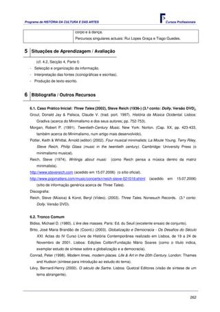 Programa de HISTÓRIA DA CULTURA E DAS ARTES                                            Cursos Profissionais


                               corpo e à dança.
                               Percursos singulares actuais: Rui Lopes Graça e Tiago Guedes.


5 Situações de Aprendizagem / Avaliação
      (cf. 4.2, Secção 4, Parte I)
   - Selecção e organização da informação.
   - Interpretação das fontes (iconográficas e escritas).
   - Produção de texto escrito.


6 Bibliografia / Outros Recursos

   6.1. Caso Prático Inicial: Three Tales (2002), Steve Reich (1936-) (3.º conto: Dolly. Versão DVD).
   Grout, Donald Jay & Palisca, Claude V. (trad. port. 1997). História da Música Ocidental. Lisboa:
       Gradiva (acerca do Minimalismo e dos seus autores; pp. 752-753).
   Morgan, Robert P. (1991). Twentieth-Century Music. New York: Norton. (Cap. XX, pp. 423-433,
       também acerca do Minimalismo, num artigo mais desenvolvido).
   Potter, Keith & Whittal, Arnold (editor) (2002). Four musical minimalists: La Moute Young, Terry Riley,
       Steve Reich, Philip Glass (music in the twentieth century). Cambridge: University Press (o
       minimalismo musical).
   Reich, Steve (1974). Writings about music         (como Reich pensa a música dentro da matriz
       minimalista).
   http://www.stevereich.com (acedido em 15.07.2006) (o sítio oficial).
   http://www.popmatters.com/music/concerts/r/reich-steve-021019.shtml      (acedido    em    15.07.2006)
       (sítio de informação genérica acerca de Three Tales).
   Discografia:
   Reich, Steve (Música) & Korot, Beryl (Vídeo). (2003). Three Tales. Nonesuch Records. (3.º conto:
       Dolly. Versão DVD).


   6.2. Tronco Comum
   Bidiss, Michael D. (1980). L’ère des masses. Paris: Ed. du Seuil (excelente ensaio de conjunto).
   Brito, José Maria Brandão de (Coord.) (2003). Globalização e Democracia - Os Desafios do Século
       XXI. Actas do IV Curso Livre de História Contemporânea realizado em Lisboa, de 19 a 24 de
       Novembro de 2001. Lisboa: Edições Colibri/Fundação Mário Soares (como o título indica,
       exemplar estudo de síntese sobre a globalização e a democracia).
   Conrad, Peter (1998). Modern times, modern places. Life & Art in the 20th Century. London: Thames
       and Hudson (síntese para introdução ao estudo do tema).
   Lévy, Bernard-Henry (2000). O século de Sartre. Lisboa: Quetzal Editores (visão de síntese de um
       tema abrangente).




                                                                                                       262
 