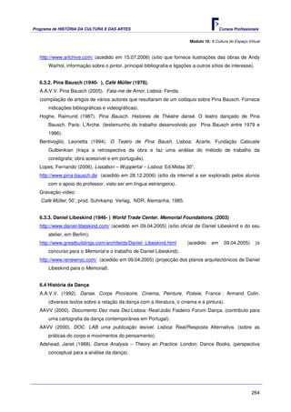 Programa de HISTÓRIA DA CULTURA E DAS ARTES                                               Cursos Profissionais


                                                                          Módulo 10: A Cultura do Espaço Virtual



   http://www.artchive.com/ (acedido em 15.07.2006) (sítio que fornece ilustrações das obras de Andy
      Warhol, informação sobre o pintor, principal bibliografia e ligações a outros sítios de interesse).


   6.3.2. Pina Bausch (1940- ), Café Müller (1978).
   A.A.V.V. Pina Bausch (2005). Fala-me de Amor. Lisboa: Fenda.
   (compilação de artigos de vários autores que resultaram de um colóquio sobre Pina Bausch. Fornece
      indicações bibliográficas e videográficas).
   Hoghe, Raimund (1987). Pina Bausch. Histoires de Théatre dansé. O teatro dançado de Pina
      Bausch. Paris: L’Arche. (testemunho do trabalho desenvolvido por Pina Bausch entre 1979 e
      1986).
   Bentivoglio, Leonetta (1994). O Teatro de Pina Baush. Lisboa: Acarte, Fundação Calouste
      Gulbenkian (traça a retrospectiva da obra e faz uma análise do método de trabalho da
      coreógrafa; obra acessível e em português).
   Lopes, Fernando (2006), Lissabon – Wuppertal – Lisboa: Ed.Midas 30”.
   http://www.pina-bausch.de (acedido em 28.12.2006) (sítio da internet a ser explorado pelos alunos
      com o apoio do professor, visto ser em língua estrangeira).
   Gravação-vídeo:
   Café Müller, 50’, prod. Suhrkamp Verlag, NDR, Alemanha, 1985.


   6.3.3. Daniel Libeskind (1946- ) World Trade Center. Memorial Foundations. (2003)
   http://www.daniel-libeskind.com/ (acedido em 09.04.2005) (sítio oficial de Daniel Libeskind e do seu
      atelier, em Berlim).
   http://www.greatbuildings.com/architects/Daniel_Libeskind.html       (acedido     em     09.04.2005)      (o
      concurso para o Memorial e o trabalho de Daniel Libeskind).
   http://www.renewnyc.com/ (acedido em 09.04.2005) (projecção dos planos arquitectónicos de Daniel
       Libeskind para o Memorial).


   6.4 História da Dança
   A.A.V.V. (1992). Danse. Corps Provisoire. Cinema, Peinture, Poésie. France : Armand Colin.
       (diversos textos sobre a relação da dança com a literatura, o cinema e a pintura).
   AAVV (2000). Documento Dez mais Dez.Lisboa: Real/João Fiadeiro Forum Dança. (contributo para
       uma cartografia da dança contemporânea em Portugal).
   AAVV (2000). DOC. LAB uma publicação lesível. Lisboa: Real/Resposta Alternativa. (sobre as
       práticas do corpo e movimentos do pensamento).
   Adshead, Janet (1988). Dance Analysis – Theory an Practice. London: Dance Books. (perspectiva
       conceptual para a análise da dança).




                                                                                                           264
 