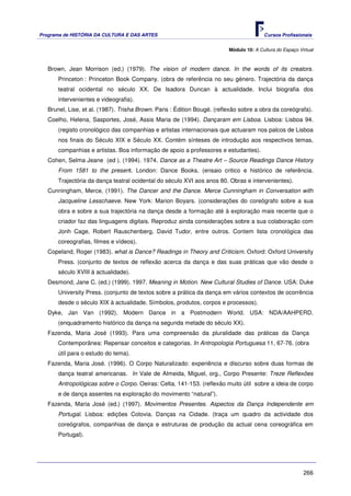 Programa de HISTÓRIA DA CULTURA E DAS ARTES                                              Cursos Profissionais


                                                                          Módulo 10: A Cultura do Espaço Virtual



   Brown, Jean Morrison (ed.) (1979). The vision of modern dance. In the words of its creators.
       Princeton : Princeton Book Company. (obra de referência no seu género. Trajectória da dança
       teatral ocidental no século XX. De Isadora Duncan à actualidade. Inclui biografia dos
       intervenientes e videografia).
   Brunel, Lise, et al. (1987). Trisha Brown. Paris : Édition Bougé. (reflexão sobre a obra da coreógrafa).
   Coelho, Helena, Sasportes, José, Assis Maria de (1994). Dançaram em Lisboa. Lisboa: Lisboa 94.
       (registo cronológico das companhias e artistas internacionais que actuaram nos palcos de Lisboa
       nos finais do Século XIX e Século XX. Contém sínteses de introdução aos respectivos temas,
       companhias e artistas. Boa informação de apoio a professores e estudantes).
   Cohen, Selma Jeane (ed ). (1994). 1974. Dance as a Theatre Art – Source Readings Dance History
       From 1581 to the present. London: Dance Books. (ensaio critico e histórico de referência.
       Trajectória da dança teatral ocidental do século XVI aos anos 80. Obras e intervenientes).
   Cunningham, Merce, (1991). The Dancer and the Dance. Merce Cunningham in Conversation with
       Jacqueline Lesschaeve. New York: Marion Boyars. (considerações do coreógrafo sobre a sua
       obra e sobre a sua trajectória na dança desde a formação até à exploração mais recente que o
       criador faz das linguagens digitais. Reproduz ainda considerações sobre a sua colaboração com
       Jonh Cage, Robert Rauschenberg, David Tudor, entre outros. Contem lista cronológica das
       coreografias, filmes e vídeos).
   Copeland, Roger (1983). what is Dance? Readings in Theory and Criticism. Oxford: Oxford University
       Press. (conjunto de textos de reflexão acerca da dança e das suas práticas que vão desde o
       século XVIII à actualidade).
   Desmond, Jane C. (ed.) (1999). 1997. Meaning in Motion. New Cultural Studies of Dance. USA: Duke
       University Press. (conjunto de textos sobre a prática da dança em vários contextos de ocorrência
       desde o século XIX à actualidade. Símbolos, produtos, corpos e processos).
   Dyke, Jan Van (1992). Modern Dance in a Postmodern World. USA: NDA/AAHPERD.
       (enquadramento histórico da dança na segunda metade do século XX).
   Fazenda, Maria José (1993). Para uma compreensão da pluralidade das práticas da Dança
       Contemporânea: Repensar conceitos e categorias. In Antropologia Portuguesa 11, 67-76. (obra
       útil para o estudo do tema).
   Fazenda, Maria José. (1996). O Corpo Naturalizado: experiência e discurso sobre duas formas de
       dança teatral americanas. In Vale de Almeida, Miguel, org., Corpo Presente: Treze Reflexões
       Antropológicas sobre o Corpo. Oeiras: Celta, 141-153. (reflexão muito útil sobre a ideia de corpo
       e de dança assentes na exploração do movimento “natural”).
   Fazenda, Maria José (ed.) (1997). Movimentos Presentes. Aspectos da Dança Independente em
       Portugal. Lisboa: edições Cotovia. Danças na Cidade. (traça um quadro da actividade dos
       coreógrafos, companhias de dança e estruturas de produção da actual cena coreográfica em
       Portugal).




                                                                                                           266
 