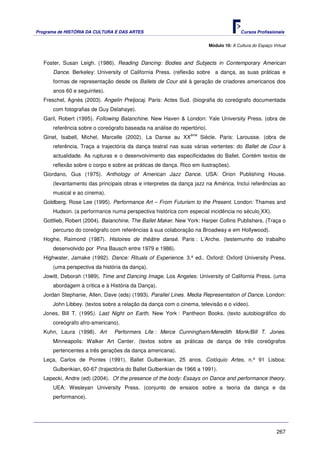 Programa de HISTÓRIA DA CULTURA E DAS ARTES                                             Cursos Profissionais


                                                                         Módulo 10: A Cultura do Espaço Virtual



   Foster, Susan Leigh. (1986). Reading Dancing: Bodies and Subjects in Contemporary American
      Dance. Berkeley: University of California Press. (reflexão sobre a dança, as suas práticas e
      formas de representação desde os Ballets de Cour até à geração de criadores americanos dos
      anos 60 e seguintes).
   Freschel, Agnès (2003). Angelin Preljocaj. Paris: Actes Sud. (biografia do coreógrafo documentada
      com fotografias de Guy Delahaye).
   Garil, Robert (1995). Following Balanchine. New Haven & London: Yale University Press. (obra de
      referência sobre o coreógrafo baseada na análise do repertório).
                                                               ème
   Ginet, Isabell, Michel, Marcelle (2002). La Danse au XX           Siècle. Paris: Larousse. (obra de
      referência. Traça a trajectória da dança teatral nas suas várias vertentes: do Ballet de Cour à
      actualidade. As rupturas e o desenvolvimento das especificidades do Ballet. Contém textos de
      reflexão sobre o corpo e sobre as práticas de dança. Rico em ilustrações).
   Giordano, Gus (1975). Anthology of American Jazz Dance. USA: Orion Publishing House.
      (levantamento das principais obras e interpretes da dança jazz na América. Inclui referências ao
      musical e ao cinema).
   Goldberg, Rose Lee (1995). Performance Art – From Futurism to the Present. London: Thames and
      Hudson. (a performance numa perspectiva histórica com especial incidência no século XX).
   Gottlieb, Robert (2004). Balanchine, The Ballet Maker. New York: Harper Collins Publishers. (Traça o
      percurso do coreógrafo com referências à sua colaboração na Broadway e em Hollywood).
   Hoghe, Raimond (1987). Histoires de théâtre dansé. Paris : L’Arche. (testemunho do trabalho
      desenvolvido por Pina Bausch entre 1979 e 1986).
   Highwater, Jamake (1992). Dance: Rituals of Experience. 3.ª ed.. Oxford: Oxford University Press.
      (uma perspectiva da história da dança).
   Jowitt, Deborah (1989). Time and Dancing Image. Los Angeles: University of California Press. (uma
      abordagem à critica e à História da Dança).
   Jordan Stephanie, Allen, Dave (eds) (1993). Parallel Lines. Media Representation of Dance. London:
      John Libbey. (textos sobre a relação da dança com o cinema, televisão e o vídeo).
   Jones, Bill T. (1995). Last Night on Earth. New York : Pantheon Books. (texto autobiográfico do
      coreógrafo afro-americano).
   Kuhn, Laura (1998). Art      Performers Life : Merce Cunningham/Meredith Monk/Bill T. Jones.
      Minneapolis: Walker Art Center. (textos sobre as práticas de dança de três coreógrafos
      pertencentes a três gerações da dança americana).
   Leça, Carlos de Pontes (1991). Ballet Gulbenkian, 25 anos. Colóquio Artes, n.º 91 Lisboa:
      Gulbenkian, 60-67 (trajectória do Ballet Gulbenkian de 1966 a 1991).
   Lepecki, Andre (ed) (2004). Of the presence of the body: Essays on Dance and performance theory.
      UEA: Wesleyan University Press. (conjunto de ensaios sobre a teoria da dança e da
      performance).




                                                                                                          267
 