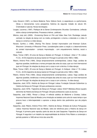 Programa de HISTÓRIA DA CULTURA E DAS ARTES                                            Cursos Profissionais


                                                                        Módulo 10: A Cultura do Espaço Virtual




   Lista, Giovanni (1997). La Scene Moderne. Paris: Editons Carré. (o espectáculo e a performance.
      Obras e intervenientes numa perspectiva histórica da segunda metade do século XX.
      Criatividade e rupturas. Novas tecnologias).
   Louppe, Laurence, (1997). Poétique de la Danse Contemporaine. Bruxelas: Contredanse. (reflexão
      sobre a dança contemporânea. Processos criativos, poéticas).
   Mitoma, Judy (ed.) (2003). Envisioning Dance on Film and Video. New York: Routledge; (estudo
      centrado na relação da dança com os media, privilegiando o cinema, a televisão e o vídeo. A
      dança e o cinema e a vídeo-dança).
   Novack, Cynthia J. (1990). Sharing The Dance. Contact Improvisation and American Culture.
      Wisconsin: University of Wisconsin Press. (considerações sobre a criação e o desenvolvimento
      do contact improvisation - contacto improvisação - com enquadramento histórico, social e
      cultural).
   Ribas, Tomaz (1987). 25 anos de Dança e Bailado em Portugal. In Colóquio Artes n.º 79. Lisboa:
      F.C.G., 44-55 (trajectória da dança teatral em Portugal no período entre 1960 e 1986).
   Ribeiro, António Pinto (1994). Dança temporariamente contemporânea. Lisboa: Vega. (análise de
      algumas questões, tendências e nomes principais das artes do corpo, quer ao nível internacional
      quer em Portugal. As relações da dança com o corpo e com a técnica. A vídeo-dança).
   Ribas, Tomaz (1987). 25 anos de Dança e Bailado em Portugal. In Colóquio Artes n.º 79. Lisboa:
      F.C.G., 44-55 (trajectória da dança teatral em Portugal no período entre 1960 e 1986).
   Ribeiro, António Pinto (1994). Dança temporariamente contemporânea. Lisboa: Vega (análise de
      algumas questões, tendências e nomes principais das artes do corpo, quer ao nível internacional
      quer em Portugal. As relações da dança com o corpo e com a técnica. A vídeo-dança).
   Sasportes, José (1970). História da Dança em Portugal. Lisboa: Fundação Calouste Gulbenkian (a
      História da Dança em Portugal. Útil para professores e alunos).
   Sasportes, José (1979). Trajectória da Dança em Portugal. Lisboa: ICALP/ Biblioteca Breve (quadro
      elementar da História da Dança em Portugal. Útil para professores e para os alunos).
   Sasportes, José (1983). Pensar a Dança. A reflexão estética de Mallarmé a Cocteau. Lisboa:
      Imprensa Nacional Casa da Moeda (uma introdução ao bailado como arte do nosso tempo e que
      procura levar o leitor/espectador a apreciar a dança dentro dos parâmetros que ela própria
      sugere).
   Sasportes, José; Ribeiro, António Pinto (1991). História da Dança. Sínteses da Cultura Portuguesa.
      Lisboa: Imprensa Nacional casa da Moeda. (obra de referência para a História da dança em
      Portugal. A primeira parte reproduz parte da obra de José Sasportes Trajectória da Dança em
      Portugal. A segunda é um trabalho da responsabilidade de António Pinto Ribeiro e contempla o
      período posterior a 1965 até ao início dos anos 90).




                                                                                                         268
 