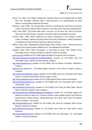 Programa de HISTÓRIA DA CULTURA E DAS ARTES                                           Cursos Profissionais


                                                                       Módulo 10: A Cultura do Espaço Virtual



   School, Tim (1994). From Petipa to Balanchine. Classical Revival and the Modernization of Ballet.
      New York: Routledge. (Reflexão sobre o desenvolvimento e as especificidades da dança
      clássica. A dança clássica abstracta americana).
   Steinman, Louise (1986). The Knowing Body. Elements of Contemporary Performance and Dance.
      London: Shambhala. (reflexão sobre as práticas e o processo criativo da dança contemporânea).
   Tharp, Twila (2003). The Criative Habit: learn it and use it for life. New York: Simon & Schuster.
      (Discursos na primeira pessoa. Trajectória e processo criativo da coreógrafa americana).
   Thomas, Helen, (1995). Dance, Modernity and Culture: Explorations in the sociology of dance.
      London: Routledge. (trajectória da dança teatral Americana, privilegiando a análise sociológica e
      a emergência e o desenvolvimento da dança moderna americana).
   Williams, Peter (1981). Masterpieces of Ballet Design. Oxford, Phaidon Press. (estudo que versa o
      espaço cénico da dança desde o Ballet de Cour aos espectáculos multimédia).
   Vaughan, David, (1997). Merce Cunningham, un demi-siècle de danse. Paris: Éditions Plume.
      (informação sobre o coreógrafo. Biografia e repertório. Obra bem ilustrada).
   www.merce.org (acedido em 28.12.2006) (página da Merce Cunningham Dance Company).
   http://www.nikolaislouis.org/Repertory.html#NikolaisWorks (acedido em 28.12.2006) (sítio com
      informações sobre o repertório de Alwin Nikolais. Imagens).
   http://www.nikolaislouis.org/ (acedido em 28.12.2006) (sítio da Nikolais Foundation. Repertório e
      imagens).
   www.limon.org (acedido em 15.07.2006) (página referente à Limon Dance Company. Instituto e
      fundação).
   http://www.kimpro.dk/historie_eng.htm (acedido em 28.12.2006) (sítio com informações sobre Steve
      Paxton e o contacto improvisação. História, imagens e links).
   http://www.contactimprov.org/ (acedido em 28.12.2006) (página sobre contacto improvisação).
   http://contactimprovisation.co.uk/ (acedido em 28.12.2006) (sítio com informações sobre contacto
      improvisação. Links).
   http://www.bejart.ch/fr/home.htm (acedido em 28.12.2006) (sítio oficial do Bejart Ballet. Maurice
      Bejart, companhia, biografia, obras e imagens).
   http://waynesweb.ualr.edu/Modance/Modance.htm#Bausch (acedido em 15.07.2006) (página com
      referências à dança no século XX. Principais criadores e obras: Ballets Russes; Ruth St Dennis,
      Isadora Duncan, Martha Graham, George Balanchine, Alvin Ailey, Twila Tharp, Pina Bausch,
      Merce Cunningham, entre outros).
   http://www.daniellarrieu.com/ (acedido em 28.12.2006) (sítio oficial do coreógrafo Daniel Larrieu.
      Biografia, repertório e imagens).
   www.trishabrowncompany.org (acedido em 28.12.2006) (sítio oficial da Trisha Brown Dance
      Company).
   http://www.gallotta-danse.com (acedido em 28.12.2006) (sítio com informações de Jean-Claude
      Gallotta - Groupe Emile Dubois).



                                                                                                        269
 
