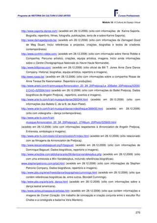 Programa de HISTÓRIA DA CULTURA E DAS ARTES                                                Cursos Profissionais


                                                                            Módulo 10: A Cultura do Espaço Virtual



   http://www.saporta-danse.com/ (acedido em 28.12.2006) (sítio com informações de Karine Saporta.
       Biografia, repertório, filmes, fotografia, publicações, texto de e sobre Karine Saporta).
   http://www.damagedgoods.be/ (acedido em 28.12.2006) (sítio com informações da Damaged Good
       de Meg Stuart. Inclui referências a projectos, criações, biografias e textos de criadores
       contemporâneos).
   http://www.ccnhhn-robbe.com/ (acedido em 28.12.2006) (sítio com informação sobre Herve Robbe e
       Companhia. Percurso artístico, criações, equipa artística, imagens. Inclui ainda informações
       sobre o Centre Chorégraphique Nationale du Havre Haute Normandie).
   http://www.billtjones.com/ (acedido em 28.12.2006) (sítio oficial da Bill T. Jones Arnie Zane Dance
       Company. Historial, biografias, equipa artística, repertório e imagens).
   http:/www.rosas.be/ (acedido em 28.12.2006) (sítio com informações sobre a companhia Rosas de
       Anne Teresa De Keersmaeker. Repertório e produções).
   http://www.artetv.com/fr/artmusique/Annonciation_20_3A_20Preljocaj/Le_20Ballet_20Preljocaj/52550
       2,CmC=525504.html (acedido em 28.12.2006) (sítio com informações do Ballet Preljocaj. Dados
       biográficos de Angelin Preljocaj , repertório, eventos e imagens).
   http://www.arte-tv.com/fr/art-musique/danse/260244.html      (acedido    em     28.12.2006)      (sítio   com
       informações dos Ballets C. de la B. de Alain Platel).
   http://www.arte-tv.com/fr/art-musique/danse/videotheque/368450.html         (acedido     em     28.12.2006)
       (sítio com videografia – dança contemporânea).
   http://www.arte-tv.com/fr/art-
       musique/Annonciation_20_3A_20Preljocaj/L_27Album_20Photo/525600.html
   (acedido em 28.12.2006) (sítio com informações respeitantes à Annonciation de Angelin Preljocaj.
       Entrevista, simbologia e imagens).
   http://www.arte-tv.com/static/c2/annonciation/fr/index.html (acedido em 28.12.2006) (sítio relacionado
       com as filmagens da Annonciation de Preljocaj).
   http://www.lescarnetsbagouet.org/fr/bagouet/ (acedido em 28.12.2006) (sítio com informações de
       Dominique Bagouet. Dados biográficos, repertório e imagens).
   http://www.artezblai.com/aldizkaria/artez56/dantza/vandekeybus.php (acedido em 28.12.2006) (sítio
       com uma entrevista a Win Vandekeybus, incluindo referências biográficas).
   www.stephenpetronio.com/artist.html (acedido em 28.12.2006) (sítio com informações da Stephen
       Petronio Company. Dados biográficos, repertório e imagens).
   http://www.pbs.org/wnet/freetodance/biographies/cummings.html (acedido em 28.12.2006) (sítio que
       contém referências biográficas de, entre outros, Blondell Cummings).
   http://www.pbs.org/arts/arts_dance.html (acedido em 28.12.2006) (sítio com informações sobre a
       dança teatral americana).
   http://www.iartes.pt/saopaulo/artistas.htm (acedido em 28.12.2006) (sítio que contém informações e
       imagens de Comer Coração. Um trabalho de concepção e criação conjunta entre o escultor Rui
       Chafes e a coreógrafa e bailarina Vera Mantero).



                                                                                                             270
 