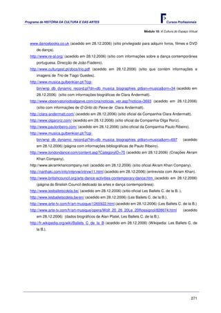 Programa de HISTÓRIA DA CULTURA E DAS ARTES                                               Cursos Profissionais


                                                                           Módulo 10: A Cultura do Espaço Virtual



   www.dancebooks.co.uk (acedido em 28.12.2006) (sítio privilegiado para adquirir livros, filmes e DVD
       de dança).
   http://www.re-al.org/ (acedido em 28.12.2006) (sítio com informações sobre a dança contemporânea
       portuguesa. Direcção de João Fiadeiro).
   http://www.culturgest.pt/docs/trio.pdf (acedido em 28.12.2006) (sítio que contém informações e
       imagens de Trio de Tiago Guedes).
   http://www.musica.gulbenkian.pt/?cgi-
       bin/wnp_db_dynamic_record.pl?dn=db_musica_biographies_pt&sn=musica&orn=34 (acedido em
       28.12.2006) (sítio com informações biográficas de Clara Andermatt).
   http://www.observatoriodoalgarve.com/cna/noticias_ver.asp?noticia=3693 (acedido em 28.12.2006)
       (sítio com informações de O Grito do Peixe de Clara Andermatt).
   http://clara-andermatt.com/ (acedido em 28.12.2006) (sítio oficial da Companhia Clara Andermatt).
   http://www.olgaroriz.com/ (acedido em 28.12.2006) (sítio oficial da Companhia OIga Roriz).
   http://www.pauloribeiro.com/ (acedido em 28.12.2006) (sítio oficial da Companhia Paulo Ribeiro).
   http://www.musica.gulbenkian.pt/?cgi-
       bin/wnp_db_dynamic_record.pl?dn=db_musica_biographies_pt&sn=musica&orn=697                     (acedido
       em 28.12.2006) (página com informações bibliográficas de Paulo Ribeiro).
   http://www.londondance.com/content.asp?CategoryID=75 (acedido em 28.12.2006) (Criações Akram
       Khan Company).
   http://www.akramkhancompany.net/ (acedido em 28.12.2006) (sítio oficial Akram Khan Company).
   http://narthaki.com/info/intervw/intrvw11.html (acedido em 28.12.2006) (entrevista com Akram Khan).
   http://www.britishcouncil.org/arts-dance-activities-contemporary-dance.htm (acedido em 28.12.2006)
       (página do Bristish Council dedicado às artes e dança contemporânea).
   http://www.lesballetscdela.be/ (acedido em 28.12.2006) (sítio oficial Les Ballets C. de la B. ).
   http://www.lesballetscdela.be/en/ (acedido em 28.12.2006) (Les Ballets C. de la B.).
   http://www.arte-tv.com/fr/art-musique/1265922.html (acedido em 28.12.2006) (Les Ballets C. de la B.)
   http://www.arte-tv.com/fr/art-musique/opera/Wolf_20_26_20Le_20Rossignol/828674.html                (acedido
       em 28.12.2006) (dados biográficos de Alan Platel, Les Ballets C. de la B.).
   http://fr.wikipedia.org/wiki/Ballets_C_de_la_B (acedido em 28.12.2006) (Wikipedia: Les Ballets C. de
       la B.).




                                                                                                            271
 