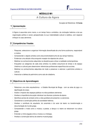 Programa de HISTÓRIA DA CULTURA E DAS ARTES                                            Cursos Profissionais


                                          MÓDULO M1
                                      A Cultura da Ágora

                                                                        Duração de Referência: 12 horas

1 Apresentação

   A Ágora é assumida como marco, a um tempo físico e simbólico, da civilização helénica e da sua
   organização política e social, perspectivada na sua materialidade cultural e estética, com especial
   enfoque no caso ateniense.


2 Competências Visadas


   - Pesquisar, seleccionar e organizar informação diversificada de uma forma autónoma, responsável
     e criativa.
   - Compreender o objecto artístico como documento/testemunho do seu tempo histórico.
   - Evidenciar uma atitude crítica enquanto receptor de objectos de cultura.
   - Mobilizar os conhecimentos adquiridos na disciplina para criticar a realidade contemporânea.
   - Enquadrar as categorias de cada área artística na análise conjuntural do tempo e do espaço
     (histórico e cultural) para desenvolver referenciais profissionais específicos da sua área.
   - Mobilizar os conhecimentos adquiridos de modo a preservar e valorizar o património artístico e
     cultural.
   - Interiorizar a defesa do património como acto de cidadania.



3 Objectivos de Aprendizagem

   - Relacionar uma obra arquitectónica - o Estádio Municipal de Braga - com as artes do jogo e a
     dignificação do corpo.
   - Avaliar o impacto dos espaços públicos na vida quotidiana ateniense.
   - Analisar a importância da acção individual nos diversos contextos da época.
   - Identificar pontos de contacto entre a vida quotidiana do presente e a ateniense.
   - Caracterizar a construção política da sociedade helénica.
   - Analisar o contributo do arquitecto, do ceramista e do autor de teatro na transformação e
     documentação do mundo grego.
   - Compreender o modo como a música, a poesia, a dança e o teatro se relacionam na cultura
     grega.
   - Entender a íntima ligação entre a música e a mitologia.
   - Analisar a construção teórica do sistema musical grego.



                                                                                                       272
 