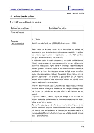 Programa de HISTÓRIA DA CULTURA E DAS ARTES                                           Cursos Profissionais


                                                                                Módulo 1: A Cultura da Agora

4 Âmbito dos Conteúdos

Tronco Comum e História da Música


Categorias Analíticas                                   Conteúdos/Narrativa

Tronco Comum:


                             O CORPO
Percursos
Caso Prático Inicial         Estádio Municipal de Braga (2000-2003), Souto Moura (1952-)



                             Nesta peça de Eduardo Souto Moura cruzam-se as noções de
                             equipamento (com requisitos técnicos imperiosos), de público (a acolher
                             e a ter de ver a partir dela) e de respeito pelo corpo natural (obrigando a
                             soluções de arte na utilidade arquitectónica).
                             O estádio de futebol de Braga, motivado por um torneio internacional de
                             futebol, criado para acolher encontros desportivos com um público muito
                             específico e obrigando a regras claras de concepção e centralidade (é o
                             relvado que está no centro), levou a um dimensionamento correcto e
                             equilibrado do corpo das bancadas laterais, abrindo sobre as pedras
                             que a natureza depositou no local. O arquitecto deixou no jogo entre o
                             peso do construído e do existente a possibilidade de um “respirar
                             espaço” em que cada um pode intervir com a fineza e o cuidado criado
                             na concepção das linhas executadas.

                             Trabalho de técnica com vista a uma utilização pré-definida e permitindo
                             o nascer de arte, de traço, de diferença, é um exemplo contemporâneo
                             da procura de controlo dos volumes urbanos pelo homem que os
                             usufrui.
                             Jogadores, árbitros, público. Corpos em campo e em bancada, de
                             maioria masculina, com funções e de compleição física capaz de "jogar"
                             o jogo ou de "sofrer" o jogo.
                             No mundo dos gregos, sob a luz do sol mediterrânico impunha-se no
                             estádio masculino, um corpo esteticamente trabalhado, capaz de jogar e
                             de agradar aos espectadores. A dignificação do corpo encerra a
                             mundovisão do Homem belo e bom (kalos kai aghatos) que dá forma a
                             toda a cultura helénica.




                                                                                                       273
 
