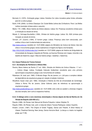 Programa de HISTÓRIA DA CULTURA E DAS ARTES                                             Cursos Profissionais


                                                                                 Módulo 1: A Cultura da Agora



   Bonnard, A. (1972). Civilização grega. Lisboa: Estúdios Cor (obra inovadora pelas fontes utilizadas
       para ler a cultura grega).
   Buttin, A-M. (2000). La Grèce Classique. Col. Guide Belles Lettres des Civilisations. Paris: Les Belles
       Lettres (exemplar síntese sobre o assunto).
   Martin, T.R. (1998). Breve história da Grécia clássica. Lisboa: Ed. Presença (excelente síntese para
       a introdução ao estudo do tema).
   Mossé, C. Schnapp-Gourbeillon (1994). Síntese de história grega. Lisboa: Ed. ASA (síntese para
       iniciação ao estudo do tema).
   Vernant, J.P. (Coord.) (1994). O homem grego. Lisboa: Presença (obra bem estruturada, com
       análise crítica e bem fundamentada de cada tema).
   http://www.culture.gr (acedido em 15.07.2006) (página do Ministério da Cultura da Grécia: lista dos
       sítios e monumentos gregos; textos explicativos e imagens da Ágora e da Acrópole).
   http://155.210.60.15/HAnt/index.html (acedido em 15.07.2006) (página de História da Antiguidade da
       Universidade de Zaragoza: biografia de Péricles, as Guerras Pérsicas com mapas, incluindo o da
       batalha de Salamina; seguir: Atlas da história antiga > batalhas > Salamina).



   6.3. Casos Práticos do Tronco Comum
   6.3.1. Os templos de Parthenon e Athena Niké.
   Pereira, Maria Helena da Rocha (7.ª ed. 1993). Estudos de História da Cultura Clássica. 1.º vol –
       – Cultura Grega. Lisboa, Fundação Calouste Gulbenkian (excelente para uma primeira
       aproximação à arquitectura grega e aos monumentos em análise).
   Robertson, M. (trad. port. 1965). O Mundo Grego. Rio de Janeiro, s.n. (útil para o complexo debate
       da dependência da arquitectura grega em relação à tradição micénica).
   Woodford, Susan (trad. port. 1983). Introdução à História da Arte da Universidade de Cambridge.
       Grécia e Roma. Rio de Janeiro: Zahar Editores (obra de referência na aproximação à
       arquitectura grega).
   http://www.greatbuildings.com/ (acedido em 15.07.2006) (sítio onde se acedem a diversas imagens
       dos dois templos, bem como à respectiva história).


   6.3.2. O diálogo entre o coro (kommos, lamentação) e Xerxes depois da fala da Rainha em Os
       Persas de Ésquilo (525-456 a.C.).
   Ésquilo (1998). Os Persas. trad. Manuel de Oliveira Pulquério. Lisboa: Edições 70.
   Ésquilo (1992). Os Persas. trad., pref. e notas de Urbano Tavares Rodrigues. Lisboa: Inquérito.
   Kirstein, Lincoln. (1987). The Origins of Greek Tragedy. Dance and Theatre. A Short History of
       Classic Theatrical Dancing. New Jersey: Dance Horizons Book (a dança e o teatro na tragédia
       grega, pp.17-39).




                                                                                                        276
 
