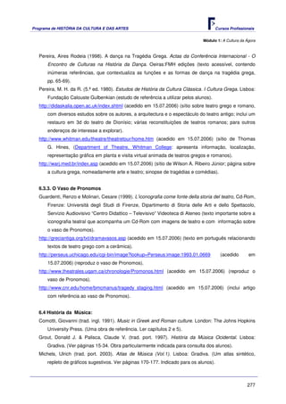 Programa de HISTÓRIA DA CULTURA E DAS ARTES                                            Cursos Profissionais


                                                                                Módulo 1: A Cultura da Ágora



   Pereira, Aires Rodeia (1998). A dança na Tragédia Grega. Actas da Conferência Internacional - O
       Encontro de Culturas na História da Dança. Oeiras:FMH edições (texto acessível, contendo
       inúmeras referências, que contextualiza as funções e as formas de dança na tragédia grega,
       pp. 65-69).
   Pereira, M. H. da R. (5.ª ed. 1980). Estudos de História da Cultura Clássica. I Cultura Grega. Lisboa:
       Fundação Calouste Gulbenkian (estudo de referência a utilizar pelos alunos).
   http://didaskalia.open.ac.uk/index.shtml (acedido em 15.07.2006) (sítio sobre teatro grego e romano,
       com diversos estudos sobre os autores, a arquitectura e o espectáculo do teatro antigo; inclui um
       restauro em 3d do teatro de Dionísio; várias reconstituições de teatros romanos; para outros
       endereços de interesse a explorar).
   http://www.whitman.edu/theatre/theatretour/home.htm (acedido em 15.07.2006) (sítio de Thomas
       G. Hines, (Department of Theatre, Whitman College: apresenta informação, localização,
       representação gráfica em planta e visita virtual animada de teatros gregos e romanos).
   http://warj.med.br/index.asp (acedido em 15.07.2006) (sítio de Wilson A. Ribeiro Júnior; página sobre
       a cultura grega, nomeadamente arte e teatro; sinopse de tragédias e comédias).


   6.3.3. O Vaso de Pronomos
   Guardenti, Renzo e Molinari, Cesare (1999). L’iconografia come fonte della storia del teatro, Cd-Rom,
       Firenze: Università degli Studi di Firenze, Dipartimento di Storia delle Arti e dello Spettacolo,
       Servizio Audiovisivo “Centro Didattico – Televisivo” Videoteca di Ateneo (texto importante sobre a
       iconografia teatral que acompanha um Cd-Rom com imagens de teatro e com informação sobre
       o vaso de Pronomos).
   http://greciantiga.org/txt/dramavasos.asp (acedido em 15.07.2006) (texto em português relacionando
       textos de teatro grego com a cerâmica).
   http://perseus.uchicago.edu/cgi-bin/image?lookup=Perseus:image:1993.01.0669           (acedido       em
       15.07.2006) (reproduz o vaso de Pronomos).
   http://www.theatrales.uqam.ca/chronologie/Promonos.html (acedido em 15.07.2006) (reproduz o
       vaso de Pronomos).
   http://www.cnr.edu/home/bmcmanus/tragedy_staging.html (acedido em 15.07.2006) (inclui artigo
       com referência ao vaso de Pronomos).


   6.4 História da Música:
   Comotti, Giovanni (trad. ingl. 1991). Music in Greek and Roman culture. London: The Johns Hopkins
      University Press. (Uma obra de referência. Ler capítulos 2 e 5).
   Grout, Donald J. & Palisca, Claude V. (trad. port. 1997). História da Música Ocidental. Lisboa:
      Gradiva. (Ver páginas 15-34. Obra particularmente indicada para consulta dos alunos).
   Michels, Ulrich (trad. port. 2003). Atlas de Música (Vol.1). Lisboa: Gradiva. (Um atlas sintético,
      repleto de gráficos sugestivos. Ver páginas 170-177. Indicado para os alunos).



                                                                                                       277
 