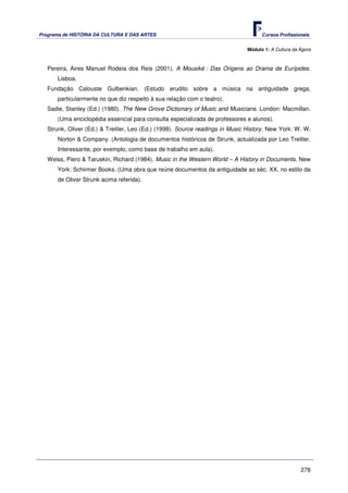 Programa de HISTÓRIA DA CULTURA E DAS ARTES                                         Cursos Profissionais


                                                                              Módulo 1: A Cultura da Ágora



   Pereira, Aires Manuel Rodeia dos Reis (2001). A Mousiké : Das Origens ao Drama de Eurípides.
      Lisboa.
   Fundação Calouste Gulbenkian. (Estudo erudito sobre a música na antiguidade grega,
      particularmente no que diz respeito à sua relação com o teatro).
   Sadie, Stanley (Ed.) (1980). The New Grove Dictionary of Music and Musicians. London: Macmillan.
      (Uma enciclopédia essencial para consulta especializada de professores e alunos).
   Strunk, Oliver (Ed.) & Treitler, Leo (Ed.) (1998). Source readings in Music History. New York: W. W.
      Norton & Company. (Antologia de documentos históricos de Strunk, actualizada por Leo Treitler.
      Interessante, por exemplo, como base de trabalho em aula).
   Weiss, Piero & Taruskin, Richard (1984). Music in the Western World – A History in Documents. New
      York: Schirmer Books. (Uma obra que reúne documentos da antiguidade ao séc. XX, no estilo da
      de Oliver Strunk acima referida).




                                                                                                     278
 
