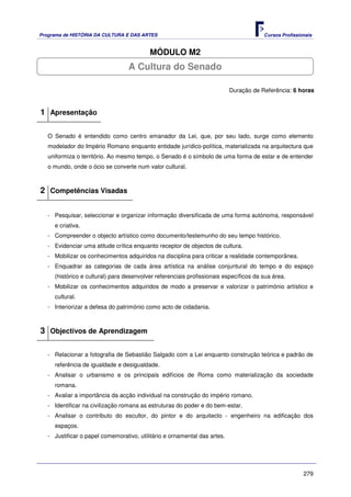 Programa de HISTÓRIA DA CULTURA E DAS ARTES                                            Cursos Profissionais


                                          MÓDULO M2
                                  A Cultura do Senado

                                                                           Duração de Referência: 6 horas


1 Apresentação

   O Senado é entendido como centro emanador da Lei, que, por seu lado, surge como elemento
   modelador do Império Romano enquanto entidade jurídico-política, materializada na arquitectura que
   uniformiza o território. Ao mesmo tempo, o Senado é o símbolo de uma forma de estar e de entender
   o mundo, onde o ócio se converte num valor cultural.



2 Competências Visadas

   - Pesquisar, seleccionar e organizar informação diversificada de uma forma autónoma, responsável
     e criativa.
   - Compreender o objecto artístico como documento/testemunho do seu tempo histórico.
   - Evidenciar uma atitude crítica enquanto receptor de objectos de cultura.
   - Mobilizar os conhecimentos adquiridos na disciplina para criticar a realidade contemporânea.
   - Enquadrar as categorias de cada área artística na análise conjuntural do tempo e do espaço
     (histórico e cultural) para desenvolver referenciais profissionais específicos da sua área.
   - Mobilizar os conhecimentos adquiridos de modo a preservar e valorizar o património artístico e
     cultural.
   - Interiorizar a defesa do património como acto de cidadania.



3 Objectivos de Aprendizagem

   - Relacionar a fotografia de Sebastião Salgado com a Lei enquanto construção teórica e padrão de
     referência de igualdade e desigualdade.
   - Analisar o urbanismo e os principais edifícios de Roma como materialização da sociedade
     romana.
   - Avaliar a importância da acção individual na construção do império romano.
   - Identificar na civilização romana as estruturas do poder e do bem-estar.
   - Analisar o contributo do escultor, do pintor e do arquitecto - engenheiro na edificação dos
     espaços.
   - Justificar o papel comemorativo, utilitário e ornamental das artes.




                                                                                                       279
 
