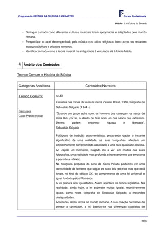 Programa de HISTÓRIA DA CULTURA E DAS ARTES                                         Cursos Profissionais


                                                                             Módulo 2: A Cultura do Senado



   - Distinguir o modo como diferentes culturas musicais foram apropriadas e adaptadas pelo mundo
     romano.
   - Perspectivar o papel desempenhado pela música nos cultos religiosos, bem como nos restantes
     espaços públicos e privados romanos.
   - Identificar o modo como a teoria musical da antiguidade é veiculada até à Idade Média.



4 Âmbito dos Conteúdos

Tronco Comum e História da Música


Categorias Analíticas                                 Conteúdos/Narrativa


Tronco Comum:                 A LEI

                              Escadas nas minas de ouro de Serra Pelada. Brasil, 1986, fotografia de
                              Sebastião Salgado (1944 -).
Percursos
                              “Quando um grupo acha ouro, os homens que carregam os sacos de
Caso Prático Inicial
                              terra têm, por lei, o direito de ficar com um dos sacos que extraíram.
                              Dentro,      podem       encontrar       riqueza      e       liberdade”.
                              Sebastião Salgado

                              Fotógrafo de tradição documentalista, procurando captar o instante
                              significativo de uma realidade, as suas fotografias reflectem um
                              empenhamento comprometido associado a uma rara qualidade estética.
                              Ao captar um momento, Salgado dá a ver, em muitas das suas
                              fotografias, uma realidade mais profunda e transcendente que emociona
                              e permite a reflexão.
                              Na fotografia proposta da série da Serra Pelada podemos ver uma
                              comunidade de homens que segue as suas leis próprias mas que está
                              longe, no final do século XX, do cumprimento de uma lei universal e
                              igual fundada pelos Romanos.
                              A lei procura criar igualdades. Assim acontece na teoria legislativa. Na
                              realidade, ainda hoje, a lei submete muitos iguais, repetitivamente
                              iguais, como nesta fotografia de Sebastião Salgado, a profundas
                              desigualdades.
                              Aconteceu desta forma no mundo romano. A sua criação normativa de
                              pensar a sociedade, a lei, baseou-se nas diferenças classistas de




                                                                                                     280
 