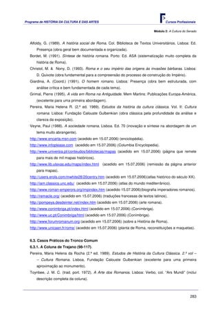 Programa de HISTÓRIA DA CULTURA E DAS ARTES                                          Cursos Profissionais


                                                                              Módulo 2: A Cultura do Senado



   Alfoldy, G. (1989). A história social de Roma. Col. Biblioteca de Textos Universitários. Lisboa: Ed.
       Presença (obra geral bem documentada e organizada).
   Bordet, M. (1991). Síntese de história romana. Porto: Ed. ASA (sistematização muito completa da
       história de Roma).
   Christol, M. & Nony, D. (1993). Roma e o seu império das origens às invasões bárbaras. Lisboa:
       D. Quixote (obra fundamental para a compreensão do processo de construção do Império).
   Giardina, A. (Coord.) (1991). O homem romano. Lisboa: Presença (obra bem estruturada, com
       análise crítica e bem fundamentada de cada tema).
   Grimal, Pierre (1995). A vida em Roma na Antiguidade. Mem Martins: Publicações Europa-América.
       (excelente para uma primeira abordagem).
   Pereira, Maria Helena R. (2.ª ed. 1989). Estudos da história da cultura clássica. Vol. II: Cultura
       romana. Lisboa: Fundação Calouste Gulbenkian (obra clássica pela profundidade da análise e
       clareza da exposição).
   Veyne, Paul (1988). A sociedade romana. Lisboa. Ed. 70 (inovação e síntese na abordagem de um
       tema muito abrangente).
   http://www.encarta.msn.com (acedido em 15.07.2006) (enciclopédia).
   http://www.infoplease.com (acedido em 15.07.2006) (Columbia Encyclopedia).
   http://www.universia.pt/conteudos/bibliotecas/mapas (acedido em 15.07.2006) (página que remete
       para mais de mil mapas históricos).
   http://www.lib.utexas.edu/maps/index.html (acedido em 15.07.2006) (remissão da página anterior
       para mapas).
   http://users.erols.com/mwhite28/20centry.htm (acedido em 15.07.2006)(atlas histórico do século XX).
   http://iam.classics.unc.edu/ (acedido em 15.07.2006) (atlas do mundo mediterrânico).
   http://www.roman-emperors.org/impindex.htm (acedido 15.07.2006)(biografia imperadores romanos).
   http://remacle.org/ (acedido em 15.07.2006) (traduções francesas de textos latinos).
   http://pompeya.desdeinter.net/index.htm (acedido em 15.07.2006) (arte romana).
   http://www.conimbriga.pt/index.html (acedido em 15.07.2006) (Conímbriga).
   http://www.uc.pt/Conimbriga/html (acedido em 15.07.2006) (Conímbriga).
   http://www.forumromanum.org (acedido em 15.07.2006) (sobre a História de Roma).
   http://www.unicaen.fr/rome/ (acedido em 15.07.2006) (planta de Roma, reconstituições e maquetas).


   6.3. Casos Práticos do Tronco Comum
   6.3.1. A Coluna de Trajano (98-117).
   Pereira, Maria Helena da Rocha (2.ª ed. 1989). Estudos de História da Cultura Clássica. 2.º vol –
       – Cultura Romana. Lisboa, Fundação Calouste Gulbenkian (excelente para uma primeira
       aproximação ao monumento).
   Toynbee, J. M. C. (trad. port. 1972). A Arte dos Romanos. Lisboa: Verbo, col. “Ars Mundi” (inclui
       descrição completa da coluna).



                                                                                                      283
 