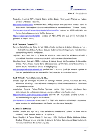Programa de HISTÓRIA DA CULTURA E DAS ARTES                                             Cursos Profissionais


                                                                               Módulo 2: A Cultura do Senado



   Rossi, Lino (trad. ingl. 1971). Trajan’s Column and the Dacian Wars, London: Thames and Hudson
       (obra de fundo sobre o assunto).
   http://www.unicaen.fr/rome/ (acedido em 15.07.2006) (sítio com animação virtual: acesso à planta da
       Roma antiga com maquetas dos principais monumentos, nomeadamente da Coluna de Trajano).
   http://www.ac-amiens.fr/academie/pedagogie/italien/default.htm (acedido em 15.07.2006) (sítio que
       fornece ilustrações de pormenor do friso da coluna).
   http://www.Lateinforum.de/Roma.htm      (acedido em 15.07.2006) (sítio que fornece ilustrações de
   pormenor do friso da coluna).


   6.3.2. Frescos de Pompeia (79).
   Pereira, Maria Helena da Rocha (2.ª ed. 1989). Estudos de História da Cultura Clássica. 2.º vol –
       – Cultura Romana. Lisboa, Fundação Calouste Gulbenkian (excelente para uma visão de síntese
       das correntes pictóricas pompeianas).
   Toynbee, J. M. C. (trad. port. 1972). A Arte dos Romanos. Lisboa: Verbo, col. “Ars Mundi” (sublinha a
       originalidade da pintura romana em oposição à tradicional dependência helenística).
   Woodford, Susan (trad. port. 1983). Introdução à História da Arte da Universidade de Cambridge.
       Grécia e Roma. Rio de Janeiro: Zahar Editores (analisa a problemática opinando igualmente no
       sentido de uma interpretação romana da tradição grega).
   http://pompeya.desdeinter.net/index.htm (acedido em 15.07.2006) (sítio que fornece a planta da
       cidade e a visita individual aos seus edifícios com ilustrações de numerosos frescos).


   6.3.3. Anfiteatro Flávio (Coliseu) (in. 72 d.C.).
   Alarcão, Jorge de, Introdução ao estudo da tecnologia romana, Coimbra, Faculdade de Letras,
       Instituto de Arqueologia, 1985 (excelente síntese para o conhecimento das técnicas construtivas
       da arquitectura romana).
   Arquitectura Romana, Plátano-Edições         Técnicas, Lisboa, 2003 (contém          abordagem      bem
       sistematizada das noções essenciais que a compreensão de um anfiteatro exige).
   http://www.vitruvio.ch/arc/roman/colosseum.php (acedido em 15.07.2006) (história sumária e
       abundante iconografia; ligação a outros sítios).
   http://www.the-colosseum.net/ (acedido em 15.07.2006) (sítio detalhado sobre história, arquitectura,
       jogos, eventos, etc. relacionados com o anfiteatro, com abundante ilustração).


   6.4. História da Música
   Comotti, Giovanni (trad. ingl. 1991). Music in Greek and Roman culture. London: The Johns Hopkins
       University Press. (Obra de referência. Ler capítulo 3).
   Grout, Donald J. & Palisca, Claude V. (trad. port. 1997). História da Música Ocidental. Lisboa:
       Gradiva. (Obra que fornece uma visão de conjunto da história da música, sendo particularmente
       indicada para consulta dos alunos. Ler p. 33).



                                                                                                        284
 