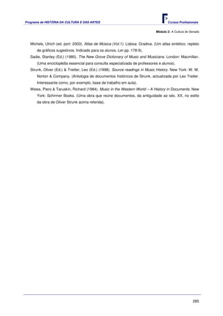 Programa de HISTÓRIA DA CULTURA E DAS ARTES                                            Cursos Profissionais


                                                                                Módulo 2: A Cultura do Senado



   Michels, Ulrich (ed. port: 2003). Atlas de Música (Vol.1). Lisboa: Gradiva. (Um atlas sintético, repleto
       de gráficos sugestivos. Indicado para os alunos. Ler pp. 178-9).
   Sadie, Stanley (Ed.) (1980). The New Grove Dictionary of Music and Musicians. London: Macmillan.
       (Uma enciclopédia essencial para consulta especializada de professores e alunos).
   Strunk, Oliver (Ed.) & Treitler, Leo (Ed.) (1998). Source readings in Music History. New York: W. W.
       Norton & Company. (Antologia de documentos históricos de Strunk, actualizada por Leo Tretler.
       Interessante como, por exemplo, base de trabalho em aula).
   Weiss, Piero & Taruskin, Richard (1984). Music in the Western World – A History in Documents. New
       York: Schirmer Books. (Uma obra que reúne documentos, da antiguidade ao séc. XX, no estilo
       da obra de Oliver Strunk acima referida).




                                                                                                        285
 