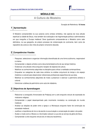 Programa de HISTÓRIA DA CULTURA E DAS ARTES                                            Cursos Profissionais


                                          MÓDULO M3
                                 A Cultura do Mosteiro

                                                                        Duração de Referência: 15 horas

1 Apresentação

   O Mosteiro compreendido na sua autarcia como síntese simbólica, não apenas da nova atitude
   espiritual (a cidade de Deus), mas também da ruralização e da fragmentação política e administrativa
   em que mergulha a Europa medieval. Deve igualmente compreender-se o Mosteiro como rede
   definidora, na sua geografia, do próprio processo de cristianização do continente, bem como de
   repositório da cultura e dos mitos do próprio romanismo decaído.



2 Competências Visadas

   - Pesquisar, seleccionar e organizar informação diversificada de uma forma autónoma, responsável
     e criativa.
   - Compreender o objecto artístico como documento/testemunho do seu tempo histórico.
   - Evidenciar uma atitude crítica enquanto receptor de objectos de cultura.
   - Mobilizar os conhecimentos adquiridos na disciplina para criticar a realidade contemporânea.
   - Enquadrar as categorias de cada área artística na análise conjuntural do tempo e do espaço
     (histórico e cultural) para desenvolver referenciais profissionais específicos da sua área.
   - Mobilizar os conhecimentos adquiridos de modo a preservar e valorizar o património artístico e
     cultural.
   - Interiorizar a defesa do património como acto de cidadania.


3 Objectivos de Aprendizagem

   - Relacionar a coreografia Annonciation de Preljocaj com a arte enquanto veículo de expressão do
     misticismo religioso.
   - Compreender o papel desempenhado pelo movimento monástico na construção do mundo
     medieval.
   - Analisar as relações de poder entre a Igreja e a Monarquia enquanto factor de construção da
     sociedade medieval.
   - Justificar a importância do livro e da escrita na acumulação e conservação do saber e do poder.
   - Avaliar o modo como o Músico e o Iluminador colocam a sua arte ao serviço da glória de Deus.
   - Compreender a arte enquanto veículo de um discurso teocêntrico.




                                                                                                       286
 