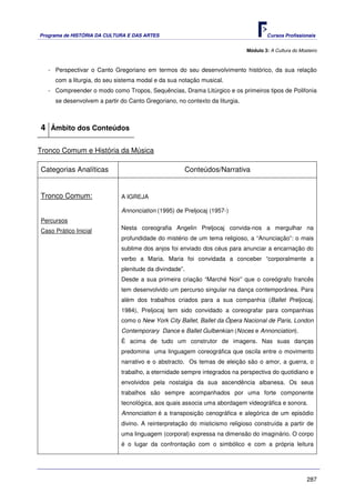Programa de HISTÓRIA DA CULTURA E DAS ARTES                                          Cursos Profissionais


                                                                             Módulo 3: A Cultura do Mosteiro



   - Perspectivar o Canto Gregoriano em termos do seu desenvolvimento histórico, da sua relação
     com a liturgia, do seu sistema modal e da sua notação musical.
   - Compreender o modo como Tropos, Sequências, Drama Litúrgico e os primeiros tipos de Polifonia
     se desenvolvem a partir do Canto Gregoriano, no contexto da liturgia.



4 Âmbito dos Conteúdos

Tronco Comum e História da Música

Categorias Analíticas                                Conteúdos/Narrativa


Tronco Comum:                A IGREJA

                             Annonciation (1995) de Preljocaj (1957-)
Percursos
Caso Prático Inicial         Nesta coreografia Angelin Preljocaj convida-nos a mergulhar na
                             profundidade do mistério de um tema religioso, a “Anunciação”: o mais
                             sublime dos anjos foi enviado dos céus para anunciar a encarnação do
                             verbo a Maria. Maria foi convidada a conceber “corporalmente a
                             plenitude da divindade”.
                             Desde a sua primeira criação “Marché Noir” que o coreógrafo francês
                             tem desenvolvido um percurso singular na dança contemporânea. Para
                             além dos trabalhos criados para a sua companhia (Ballet Preljocaj,
                             1984), Preljocaj tem sido convidado a coreografar para companhias
                             como o New York City Ballet, Ballet da Ópera Nacional de Paris, London
                             Contemporary Dance e Ballet Gulbenkian (Noces e Annonciation).
                             É acima de tudo um construtor de imagens. Nas suas danças
                             predomina uma linguagem coreográfica que oscila entre o movimento
                             narrativo e o abstracto. Os temas de eleição são o amor, a guerra, o
                             trabalho, a eternidade sempre integrados na perspectiva do quotidiano e
                             envolvidos pela nostalgia da sua ascendência albanesa. Os seus
                             trabalhos são sempre acompanhados por uma forte componente
                             tecnológica, aos quais associa uma abordagem videográfica e sonora.
                             Annonciation é a transposição cenográfica e alegórica de um episódio
                             divino. A reinterpretação do misticismo religioso construída a partir de
                             uma linguagem (corporal) expressa na dimensão do imaginário. O corpo
                             é o lugar da confrontação com o simbólico e com a própria leitura




                                                                                                       287
 