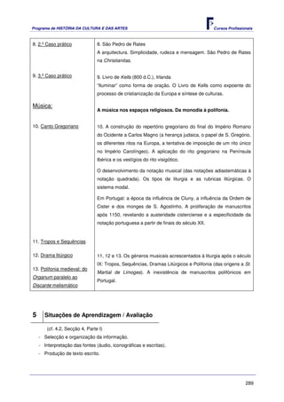 Programa de HISTÓRIA DA CULTURA E DAS ARTES                                             Cursos Profissionais



8. 2.º Caso prático              8. São Pedro de Rates
                                 A arquitectura. Simplicidade, rudeza e mensagem. São Pedro de Rates
                                 na Christianitas.


9. 3.º Caso prático              9. Livro de Kells (800 d.C.), Irlanda
                                 “Iluminar” como forma de oração. O Livro de Kells como expoente do
                                 processo de cristianização da Europa e síntese de culturas.

Música:
                                 A música nos espaços religiosos. Da monodia à polifonia.


10. Canto Gregoriano             10. A construção do repertório gregoriano do final do Império Romano
                                 do Ocidente a Carlos Magno (a herança judaica, o papel de S. Gregório,
                                 os diferentes ritos na Europa, a tentativa de imposição de um rito único
                                 no Império Carolíngeo). A aplicação do rito gregoriano na Península
                                 Ibérica e os vestígios do rito visigótico.

                                 O desenvolvimento da notação musical (das notações adiastemáticas à
                                 notação quadrada). Os tipos de liturgia e as rubricas litúrgicas. O
                                 sistema modal.

                                 Em Portugal: a época da influência de Cluny, a influência da Ordem de
                                 Cister e dos monges de S. Agostinho. A proliferação de manuscritos
                                 após 1150, revelando a austeridade cisterciense e a especificidade da
                                 notação portuguesa a partir de finais do século XII.


11. Tropos e Sequências

12. Drama litúrgico              11, 12 e 13. Os géneros musicais acrescentados à liturgia após o século
                                 IX: Tropos, Sequências, Dramas Litúrgicos e Polifonia (das origens a St.
13. Polifonia medieval: do
                                 Martial de Limoges). A inexistência de manuscritos polifónicos em
Organum paralelo ao
                                 Portugal.
Discante melismático




5     Situações de Aprendizagem / Avaliação

        (cf. 4.2, Secção 4, Parte I)
    - Selecção e organização da informação.
    - Interpretação das fontes (áudio, iconográficas e escritas).
    - Produção de texto escrito.




                                                                                                        289
 
