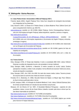 Programa de HISTÓRIA DA CULTURA E DAS ARTES                                           Cursos Profissionais


                                                                              Módulo 3: A Cultura do Mosteiro

6 Bibliografia / Outros Recursos

   6.1. Caso Prático Inicial: Annonciation (1995) de Preljocaj (1957-)
   Freschel, Agnès (2003). Angelin Preljocaj. Paris: Actes Sud. (biografia do coreógrafo documentada
       com fotografias de Guy Delahaye).
   Lista, Giovanni (1997). La Danse et le Théatre Dansé. La Scene Moderne. Paris: Editons Carré (útil
       para o enquadramento histórico, pp. 348-373).
   www.preljocaj.org/ (acedido em 28.12.2006) (Ballet Preljocaj. Centre Choreographique National -
       sítio com informações de Angelin Preljocaj: dados biográficos, repertório, eventos e imagens).
   http://www.arte-tv.com/fr/art-
       musique/Annonciation_20_3A_20Preljocaj/L_27Album_20Photo/525600.html               (acedido       em
       28.12.2006) (sítio com informações respeitantes à Annonciation de Angelin Preljocaj: entrevista,
       simbologia e imagens).
   http://www.arte-tv.com/static/c2/annonciation/fr/index.html (acedido em 28.12.2006) (sítio relacionado
       com as filmagens da Annonciation de Preljocaj).
   http://www.christianerobin.com/photos-danse-25.htm (acedido em 28.12.2006) (galeria de fotos de
       trabalhos do coreógrafo).
   http://www.voiceofdance.com/Latest/Preljocaj.cfm (acedido em 28.12.2006) (sítio com o vídeo da
       Anunciação).


   6.2. Tronco Comum
   Duby, Georges (1979). O Tempo das Catedrais. A arte e a sociedade (980-1420). Lisboa: Editorial
       Estampa (a análise da integração da arte e da sociedade no tempo medieval).
   Duby, Georges (1986). Guilherme, o Marechal. O melhor cavaleiro do mundo. Lisboa: Gradiva
       (perspectiva inovadora, análise muito completa e forma diferente de escrever história da cultura,
       através da biografia e sociedade).
   Duby, Georges (1997). Ano 1000. Ano 2000. No rasto dos nossos medos. Lisboa: Teorema (ensaio
       de conjunto sobre os caminho dos medos do homem no tempo).
   Knowles, M. D., Obolensky, D. (1968). Nouvelle Histoire de l’Église. Le Moyen Age. Paris: Éditions
       du Seuil (síntese qualificada sobre o tema).
   Le Goff, Jacques (1983). A Civilização do Ocidente Medieval. 2 vols. Lisboa: Editorial Estampa (obra
       de síntese complementada com estudos de caso temático-conjunturais).
   Marques, A.H. de Oliveira (5.ª ed. 1987). A Sociedade Medieval Portuguesa – aspectos de vida
       quotidiana. Lisboa: Livraria Sá da Costa Editora (trabalho inovador pela leitura cultural que faz
       das ideias impensadas do quotidiano).
   http://www.encarta.msn.com (acedido em 15.07.2006) (enciclopédia).
   http://www.infoplease.com (acedido em 15.07.2006) (Columbia Encyclopedia).
   http://www.universia.pt/conteudos/bibliotecas/mapas (acedido em 15.07.2006) (página que remete
       para mais de mil mapas históricos).


                                                                                                        290
 