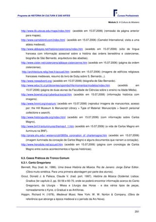 Programa de HISTÓRIA DA CULTURA E DAS ARTES                                           Cursos Profissionais


                                                                              Módulo 3: A Cultura do Mosteiro



   http://www.lib.utexas.edu/maps/index.html (acedido em 15.07.2006) (remissão da página anterior
      para mapas).
   http://www.camelotintl.com/index.html (acedido em 15.07.2006) (Camelot International, visita a uma
      aldeia medieval).
   http://www.abbayes.net/histoire/cisterciens/index.htm (acedido em 15.07.2006) (sítio de língua
      francesa com informação acessível sobre a história das ordens beneditina e cisterciense,
      biografia de São Bernardo, arquitectura das abadias).
   http://www.cister.net/cisterciens/abbaye-cistercienne.htm (acedido em 15.07.2006) (página da ordem
      cisterciense).
   http://architecture.relig.free.fr/accueil.htm (acedido em 15.07.2006) (imagens de edifícios religiosos
      franceses medievais, resumo do livro de Duby sobre S. Bernardo...).
   http://www.newadvent.org/ (acedido em 15.07.2006) (biografia de São Bernardo).
   http://www.educ.fc.ul.pt/docentes/opombo/hfe/momentos/modelos/index.htm             (acedido          em
      15.07.2006) (página de duas alunas da Faculdade de Ciências sobre o ensino na Idade Média).
   http://www.bownet.org//cyberbus/social.htm (acedido em 15.07.2006) (informação histórica com
      imagens).
   http://www.hmml.org/vivarium/ (acedido em 15.07.2006) (reproduz imagens de manuscritos; acesso
      por: the Hill Museum & Manuscript Library > Type of Material: Manuscripts > Search personal
      collections e search).
   http://www.historyguide.org/index.html (acedido em 15.07.2006) (com informação sobre Carlos
      Magno).
   http://www.bnf.fr/enluminures/themes/t_1.htm (acedido em 15.07.2006) (a vida de Carlos Magno em
      iluminura na BNF).
   http://pirate.shu.edu/~wisterro/cdi/0800a_coronation_of_charlemagne.htm (acedido em 15.07.2006)
      (imagem iluminada da coroação de Carlos Magno e alguns documentos que narram a coroação).
   http://www.herodote.net/accueil.htm (acedido em 15.07.2006) (página com cronologia de Carlos
      Magno entre outros acontecimentos e figuras históricas).


   6.3. Casos Práticos do Tronco Comum
   6.3.1. Canto Gregoriano
   Bennett, Roy (trad. br. 1986). Uma breve História da Música. Rio de Janeiro: Jorge Zahar Editor.
      (Obra muito sintética. Para uma primeira abordagem por parte dos alunos).
   Grout, Donald J. & Palisca, Claude V. (trad. port. 1997). História da Música Ocidental. Lisboa:
      Gradiva (ler capítulo 2, pp. 50-56 e 60-70, onde se poderá encontrar informação acerca do Canto
      Gregoriano, da Liturgia - Missa e Liturgia das Horas - e dos vários tipos de peças,
      nomeadamente o Kyrie, o Gradual e as Antífonas.
   Hoppin, Richard H. (1978). Medieval Music. New York: W. W. Norton & Company. (Obra de
      referência que abrange a época medieval e o período da Ars Nova).



                                                                                                        291
 