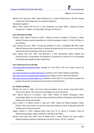 Programa de HISTÓRIA DA CULTURA E DAS ARTES                                               Cursos Profissionais


                                                                                  Módulo 3: A Cultura do Mosteiro



   Michels, Ulrich (trad. port. 2003). Atlas de Música (Vol.1). Lisboa: Gradiva (ler pp. 184-185, relativas
       à história do Canto Gregoriano e ao respectivo repertório).
   Discografia (sugerida):
   Matos, Maria Helena Pires de (dir.) & Coro Gregoriano de Lisboa (2004). Liturgias de Santos
       Europeus do 1.º Milénio. Universal Music Portugal. CD 476 301-4.


   6.3.2. São Pedro de Rates
   Almeida, Carlos Alberto Ferreira de (2001). História da Arte em Portugal. O Românico. Lisboa,
       Editorial Presença (grande especialista do românico português, analisa S. Pedro de Rates no
       seu contexto).
   Duby, George (trad. port. 1993). O Tempo das Catedrais. A arte e a sociedade, 980-1420. Lisboa:
       Editorial Estampa (obra incontornável na análise da relação da arte com a cultura do seu tempo,
       cuja primeira parte é dedicada ao estudo do mosteiro).
   Duby, George (trad. port. 1997). São Bernardo e a Arte Cisterciense. Lisboa: Edições Asa
       (importante para a compreensão da arquitectura cluniacense por confronto com as alterações
       introduzidas pela adopção da regra cisterciense).


   6.3.3. Iluminura do Livro de Kells
   http://www.snake.net/people/paul/kells/ (acedido em 04.01.2007) (sítio com amplo conjunto de
       ilustrações).
   http://www.newadvent.org/cathen/08614b.htm (acedido em 04.01.2007) (história e significado).
   http://www.liu.edu/cwis/cwp/library/sc/kells/kells.html (acedido em 04.01.2007) (sítio bibliófilo).
   http://www.nga.gov.au/kells/EuMap/Eu.htm (acedido em 04.01.2007) (o Livro de Kells no quadro dos
       grandes manuscritos iluminados da Europa Central e Ilhas Britânicas).


   6.4. História da Música
   Bennett, Roy (trad. br. 1986). Uma breve História da Música. Rio de Janeiro: Jorge Zahar Editor.
       (Obra muito sintética. Para uma primeira abordagem por parte dos alunos).
   Brito, Manuel Carlos de & Cymbron, Luísa (1992). História da Música Portuguesa. Lisboa:
       Universidade Aberta. (A mais recente síntese da História da Música Portuguesa, particularmente
       indicada para consulta dos alunos).
   Grout, Donald J. & Palisca, Claude V. (trad. port. 1997). História da Música Ocidental. Lisboa:
       Gradiva. (Obra que fornece uma visão de conjunto da história da música, sendo particularmente
       indicada para consulta dos alunos).
   Hoppin, Richard H. (1978). Medieval Music. New York: W. W. Norton & Company. (Obra de
       referência que abrange a época medieval e o período da Ars Nova).
   Michels, Ulrich (trad. port. 2003). Atlas de Música (Vol.1). Lisboa: Gradiva. (Um atlas sintético,
       repleto de gráficos sugestivos. Indicado para os alunos. Ver pp. 184-191 e 198-201).



                                                                                                            292
 
