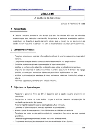 Programa de HISTÓRIA DA CULTURA E DAS ARTES                                            Cursos Profissionais


                                          MÓDULO M4
                                 A Cultura da Catedral

                                                                        Duração de Referência: 18 horas


1 Apresentação

   A Catedral      enquanto símbolo de uma Europa que reflui nas cidades. Por força da actividade
   económica dos seus habitantes, mas também dos poderes aí sedeados (eclesiásticos, políticos,
   corporativos) e a despeito do quadro depressivo sobre o qual se movem (ou por isso mesmo), as
   cidades buscam na cultura, na ciência e nas artes os mecanismos da sua própria e mútua afirmação.


2 Competências Visadas

   - Pesquisar, seleccionar e organizar informação diversificada de uma forma autónoma, responsável
     e criativa.
   - Compreender o objecto artístico como documento/testemunho do seu tempo histórico.
   - Evidenciar uma atitude crítica enquanto receptor de objectos de cultura.
   - Mobilizar os conhecimentos adquiridos na disciplina para criticar a realidade contemporânea.
   - Enquadrar as categorias de cada área artística na análise conjuntural do tempo e do espaço
     (histórico e cultural) para desenvolver referenciais profissionais específicos da sua área.
   - Mobilizar os conhecimentos adquiridos de modo a preservar e valorizar o património artístico e
     cultural.
   - Interiorizar a defesa do património como acto de cidadania.



3 Objectivos de Aprendizagem

   - Relacionar o painel de Vieira da Silva / Cargaleiro com a cidade enquanto organismo em
     crescimento.
   - Perspectivar a cidade, as suas artérias, praças e edifícios, enquanto representação da
     mundividência das gentes dos burgos.
   - Avaliar a importância dos letrados na reabilitação da cultura vernácula.
   - Confrontar as permanências da peste e a festividade da cultura cortesã.
   - Analisar o papel do mestre pedreiro e do cronista nas suas relações com a cidade.
   - Reconhecer as várias formas poético-musicais do trovadorismo, bem como as suas nuances
     geográficas.
   - Diferenciar os géneros polifónicos cultivados na “Escola de Notre-Dame”.
   - Compreender a sofisticação das técnicas musicais da Ars Nova e da Ars Subtilior.



                                                                                                       294
 