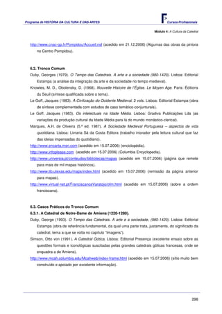 Programa de HISTÓRIA DA CULTURA E DAS ARTES                                         Cursos Profissionais


                                                                            Módulo 4: A Cultura da Catedral



   http://www.cnac-gp.fr/Pompidou/Accueil.nsf (acedido em 21.12.2006) (Algumas das obras da pintora
      no Centro Pompidou).



   6.2. Tronco Comum
   Duby, Georges (1979). O Tempo das Catedrais. A arte e a sociedade (980-1420). Lisboa: Editorial
      Estampa (a análise da integração da arte e da sociedade no tempo medieval).
   Knowles, M. D., Obolensky, D. (1968). Nouvelle Histoire de l’Église. Le Moyen Age. Paris: Éditions
      du Seuil (síntese qualificada sobre o tema).
   Le Goff, Jacques (1983). A Civilização do Ocidente Medieval. 2 vols. Lisboa: Editorial Estampa (obra
      de síntese complementada com estudos de caso temático-conjunturais).
   Le Goff, Jacques (1983). Os intelectuais na Idade Média. Lisboa: Gradiva Publicações Lda (as
      variações da produção cultural da Idade Média para lá do mundo monástico-clerical).
   Marques, A.H. de Oliveira (5.ª ed. 1987). A Sociedade Medieval Portuguesa – aspectos de vida
      quotidiana. Lisboa: Livraria Sá da Costa Editora (trabalho inovador pela leitura cultural que faz
      das ideias impensadas do quotidiano).
   http://www.encarta.msn.com (acedido em 15.07.2006) (enciclopédia).
   http://www.infoplease.com (acedido em 15.07.2006) (Columbia Encyclopedia).
   http://www.universia.pt/conteudos/bibliotecas/mapas (acedido em 15.07.2006) (página que remete
      para mais de mil mapas históricos).
   http://www.lib.utexas.edu/maps/index.html (acedido em 15.07.2006) (remissão da página anterior
      para mapas).
   http://www.virtual-net.pt/FranciscanosVaratojo/ofm.html (acedido em 15.07.2006) (sobre a ordem
      franciscana).



   6.3. Casos Práticos do Tronco Comum
   6.3.1. A Catedral de Notre-Dame de Amiens (1220-1280).
   Duby, George (1993). O Tempo das Catedrais. A arte e a sociedade, (980-1420). Lisboa: Editorial
      Estampa (obra de referência fundamental, da qual uma parte trata, justamente, do significado da
      catedral, tema a que se volta no capítulo “Imagens”).
   Simson, Otto von (1991). A Catedral Gótica. Lisboa: Editorial Presença (excelente ensaio sobre as
       questões formais e iconológicas suscitadas pelas grandes catedrais góticas francesas, onde se
       enquadra a de Amiens).
   http://www.mcah.columbia.edu/Mcahweb/index-frame.html (acedido em 15.07.2006) (sítio muito bem
       construído e apoiado por excelente informação).




                                                                                                      298
 