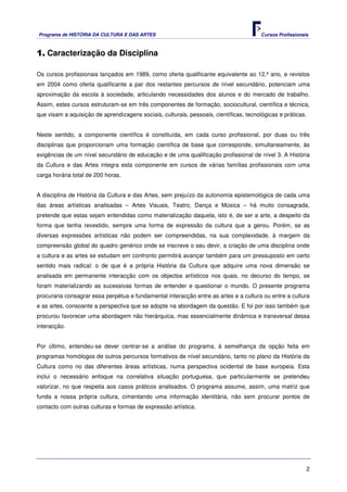 Programa de HISTÓRIA DA CULTURA E DAS ARTES                                             Cursos Profissionais



1. Caracterização da Disciplina

Os cursos profissionais lançados em 1989, como oferta qualificante equivalente ao 12.º ano, e revistos
em 2004 como oferta qualificante a par dos restantes percursos de nível secundário, potenciam uma
aproximação da escola à sociedade, articulando necessidades dos alunos e do mercado de trabalho.
Assim, estes cursos estruturam-se em três componentes de formação, sociocultural, científica e técnica,
que visam a aquisição de aprendizagens sociais, culturais, pessoais, científicas, tecnológicas e práticas.


Neste sentido, a componente científica é constituída, em cada curso profissional, por duas ou três
disciplinas que proporcionam uma formação científica de base que corresponde, simultaneamente, às
exigências de um nível secundário de educação e de uma qualificação profissional de nível 3. A História
da Cultura e das Artes integra esta componente em cursos de várias famílias profissionais com uma
carga horária total de 200 horas.


A disciplina de História da Cultura e das Artes, sem prejuízo da autonomia epistemológica de cada uma
das áreas artísticas analisadas – Artes Visuais, Teatro, Dança e Música – há muito consagrada,
pretende que estas sejam entendidas como materialização daquela, isto é, de ser a arte, a despeito da
forma que tenha revestido, sempre uma forma de expressão da cultura que a gerou. Porém, se as
diversas expressões artísticas não podem ser compreendidas, na sua complexidade, à margem da
compreensão global do quadro genérico onde se inscreve o seu devir, a criação de uma disciplina onde
a cultura e as artes se estudam em confronto permitirá avançar também para um pressuposto em certo
sentido mais radical: o de que é a própria História da Cultura que adquire uma nova dimensão se
analisada em permanente interacção com os objectos artísticos nos quais, no decurso do tempo, se
foram materializando as sucessivas formas de entender e questionar o mundo. O presente programa
procuraria consagrar essa perpétua e fundamental interacção entre as artes e a cultura ou entre a cultura
e as artes, consoante a perspectiva que se adopte na abordagem da questão. E foi por isso também que
procurou favorecer uma abordagem não hierárquica, mas essencialmente dinâmica e transversal dessa
interacção.


Por último, entendeu-se dever centrar-se a análise do programa, à semelhança da opção feita em
programas homólogos de outros percursos formativos de nível secundário, tanto no plano da História da
Cultura como no das diferentes áreas artísticas, numa perspectiva ocidental de base europeia. Esta
inclui o necessário enfoque na correlativa situação portuguesa, que particularmente se pretendeu
valorizar, no que respeita aos casos práticos analisados. O programa assume, assim, uma matriz que
funda a nossa própria cultura, cimentando uma informação identitária, não sem procurar pontos de
contacto com outras culturas e formas de expressão artística.




                                                                                                           2
 