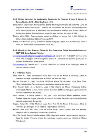 Programa de HISTÓRIA DA CULTURA E DAS ARTES                                           Cursos Profissionais


                                                                              Módulo 4: A Cultura da Catedral



   6.3.2. Nicolau Lanckman de Valckenstein, Casamento de Frederico III com D. Leonor de
       Portugal (festas de 13 a 24 de Outubro de 1451).
   Lanckman de Valckenstein, Nicolau (1988). Leonor de Portugal imperatriz da Alemanha, Diário de
       Viagem do Embaixador Nicolau Lanckman de Valckenstein, ed. do texto latino (impresso em
       1503) e tradução de Aires A. Nascimento, com a colaboração de Maria João Branco & Maria de
       Lurdes Rosa, Lisboa: Edições Cosmos (edição do texto completo das festas de 1451).
   Martins, Mário (1969). Representações teatrais, em Lisboa, no ano de 1451 (1960). Estudos de
       Cultura Medieval, Lisboa: Editorial Verbo, pp.35-44.
   Rebelo, Luiz Francisco (1977). O Primitivo Teatro Português, Lisboa: ICALP (informação sobre o
       teatro nas festas régias portuguesas do século XIV).


   6.3.3. Alegoria do Bom Governo: Efeitos do Bom Governo na Cidade, Ambroggio Lorenzetti,
       1337-1340, Siena, Palazzo Pubblico.
   www.artsvie.asso.fr/pdfconferences/plusETE2002conf.pdf (acedido em 04.01.2007) (fornece uma
       muito útil e pedagógica contextualização da obra de A. Lorenzeti e das questões que suscita no
       contexto da arte italiana do seu tempo).
   http://www.wga.hu/ (acedido em 21.12.2006) (Reproduz os frescos e dá informação sobre os
       mesmos e sobre o pintor).


   6.4. História da Música
   Atlas, Allan W. (1998). Renaissance Music. New York: W. W. Norton & Company. (Obra de
      referência; abrange o período que vai do final da Ars Nova até 1600).
   Bennett, Roy (trad. br. 1986). Uma breve História da Música. Rio de Janeiro: Jorge Zahar Editor.
      (Obra muito sintética. Para uma primeira abordagem por parte dos alunos).
   Brito, Manuel Carlos de & Cymbron, Luísa (1992). História da Música Portuguesa. Lisboa:
      Universidade Aberta. (A mais recente síntese da História da Música Portuguesa, particularmente
      indicada para consulta dos alunos).
   Grout, Donald J. & Palisca, Claude V. (trad. port. 1997). História da Música Ocidental. Lisboa:
      Gradiva. (Obra que fornece uma visão de conjunto da história da música, sendo particularmente
      indicada para consulta dos alunos).
   Hoppin, Richard H. (1978). Medieval Music. New York: W. W. Norton & Company. (Obra de
      referência que abrange a época medieval e o período da Ars Nova).
   Michels, Ulrich (trad. port. 2003). Atlas de Música (Vol.1). Lisboa: Gradiva. (Um atlas sintético,
      repleto de gráficos sugestivos. Indicado para os alunos).
   Nery, Rui Vieira & Castro, Paulo Ferreira de (1991). História da Música. Lisboa: Imprensa Nacional –
      Casa da Moeda. (Primeira síntese da musicologia moderna acerca da História da Música
      Portuguesa).




                                                                                                        299
 