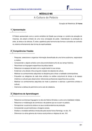 Programa de HISTÓRIA DA CULTURA E DAS ARTES                                            Cursos Profissionais


                                          MÓDULO M5
                                  A Cultura do Palácio

                                                                        Duração de Referência: 21 horas



1 Apresentação

   O Palácio apresentado como o centro simbólico do Estado que emerge e o cenário da actuação do
   mecenas, ele próprio símbolo de uma nova concepção de poder, materializado na protecção às
   artes, às letras e às ciências. É onde a apetência pela harmonia das formas e conceitos se contradiz
   no violento enfrentamento das formas de espiritualidade.



2 Competências Visadas

   - Pesquisar, seleccionar e organizar informação diversificada de uma forma autónoma, responsável
     e criativa.
   - Compreender o objecto artístico como documento/testemunho do seu tempo histórico.
   - Reconhecer as linguagens específicas da prática teatral.
   - Relacionar os espaços de teatro com a acção teatral no seu tempo.
   - Evidenciar uma atitude crítica enquanto receptor de objectos de cultura.
   - Mobilizar os conhecimentos adquiridos na disciplina para criticar a realidade contemporânea.
   - Enquadrar as categorias de cada área artística na análise conjuntural do tempo e do espaço
     (histórico e cultural) para desenvolver referenciais profissionais específicos da sua área.
   - Mobilizar os conhecimentos adquiridos de modo a preservar e valorizar o património artístico e
     cultural.
   - Interiorizar a defesa do património como acto de cidadania.



3 Objectivos de Aprendizagem

   - Relacionar as diversas linguagens na obra de Helena Almeida e a arte como totalidade múltipla.
   - Relacionar a multiplicação de comércios e de poderes que se cruzam no palácio.
   - Percepcionar a autoria do artista e os seus condicionalismos de produção.
   - Compreender as permanências e clivagens sociais.
   - Analisar a novidade estilística introduzida pela escola franco-flamenga, no séc. XV.
   - Diferenciar os vários géneros de música vocal profana e religiosa do séc. XVI.




                                                                                                       301
 