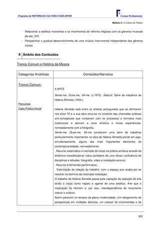 Programa de HISTÓRIA DA CULTURA E DAS ARTES                                             Cursos Profissionais


                                                                               Módulo 5: A Cultura do Palácio



   - Relacionar a estética maneirista e os movimentos de reforma religiosa com os géneros musicais
     do séc. XVI.
   - Perspectivar o gradual desenvolvimento de uma música instrumental independente dos géneros
     vocais.


4 Âmbito dos Conteúdos

Tronco Comum e História da Música


Categorias Analíticas                                  Conteúdos/Narrativa


Tronco Comum:
                             A ARTE

                             Sente-me, Ouve-me, Vê-me, (c.1970). Seduzir. Série de trabalhos de
                             Helena Almeida (1934-).
Percursos
Caso Prático Inicial         Helena Almeida está entre os artistas portugueses que se afirmaram
                             nos anos 70 e a sua obra situa-se no contexto das chamadas práticas
                             anti-conceptuais que romperam com os processos e formatos mais
                             tradicionais e abriram a cena artística a novas experiências,
                             nomeadamente com a fotografia.
                             Sente-me, Ouve-me, Vê-me constituem uma série de trabalhos
                             particularmente importantes na obra de Helena Almeida pondo em jogo,
                             simultaneamente,       alguns   dos   mais   importantes     elementos     da
                             contemporaneidade, nomeadamente:
                             . Recurso sistemático à inscrição do corpo na prática artística através da
                             dinâmica transdisciplinar (obra portadora de uma eficaz confluência de
                             disciplinas e atitudes: fotografia, vídeo e instalação sonora);
                             . Recurso à dimensão performativa;
                             . Valorização da relação do trabalho com o espaço que acaba por se
                             resolver no domínio da chamada instalação.
                             O trabalho de Helena Almeida passa pela captação da sedução da arte
                             tendo o corpo como registo e agente de uma estética. Arte que é
                             implicação do Homem e, por isso, interdependência de movimento
                             interior e exterior.
                             Assim parecem os tempos da plena modernidade. Um alargamento de
                             perspectivas em múltiplas técnicas, um crescer de encomendas e de




                                                                                                        302
 