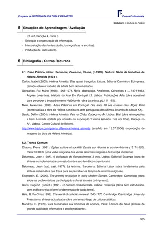 Programa de HISTÓRIA DA CULTURA E DAS ARTES                                          Cursos Profissionais


                                                                              Módulo 5: A Cultura do Palácio

5 Situações de Aprendizagem / Avaliação
       (cf. 4.2, Secção 4, Parte I)
   - Selecção e organização da informação.
   - Interpretação das fontes (áudio, iconográficas e escritas).
   - Produção de texto escrito.



6 Bibliografia / Outros Recursos

   6.1. Caso Prático Inicial: Sente-me, Ouve-me, Vê-me, (c.1970). Seduzir. Série de trabalhos de
       Helena Almeida (1934-).
   Carlos, Isabel (2005). Helena Almeida. Dias quasi tranquilos. Lisboa: Editorial Caminho / Edimpresa.
       (estudo sobre o trabalho da artista bem documentado).
   Gonçalves, Rui Mário (1988). 1968-1974. Nova abstracção. Ambientes. Conceitos e … 1974-1983.
       Acções colectivas. História da Arte Em Portugal 13. Lisboa: Publicações Alfa (obra acessível
       para perceber o enquadramento histórico da obra da artista, pp.111-162).
   Melo, Alexandre (1998). Artes Plásticas em Portugal. Dos anos 70 aos nossos dias. Algés: Difel
       (contextualiza a obra de Helena Almeida na arte portuguesa dos últimos 30 anos do século XX).
   Sardo, Delfim (2004). Helena Almeida. Pés no Chão, Cabeça no Ar. Lisboa: Bial (obra retrospectiva
       e bem ilustrada editada por ocasião da exposição “Helena Almeida. Pés no Chão, Cabeça no
       Ar”, Lisboa, Centro Cultural de Belém).
   http://www.triplov.com/galeria_diferenca/helena_almeida (acedido em 15.07.2006) (reprodução de
       imagens da obra de Helena Almeida).


   6.2. Tronco Comum
   Chaunu, Pierre (1981). Église, culture et société. Essais sur réforme et contre-réforme (1517-1620).
       Paris: SEDES (uma visão integrada das várias reformas religiosas da Europa moderna).
   Delumeau, Jean (1984). A civilização do Renascimento. 2 vols. Lisboa: Editorial Estampa (obra de
       síntese complementada com estudos de caso temático-conjunturais).
   Delumeau, Jean (trad. cast. 1977). La reforma. Barcelona: Editorial Labor (obra fundamental pela
       síntese sistemática que traça para se perceber os tempos de reforma religiosa).
   Eisenstein, E. (2000). The printing revolution in early Modern Europe. Cambridge: Cambridge (obra
       sobre as problemáticas da divulgação cultural através do impresso).
   Garin, Eugenio (Coord.) (1991). O homem renascentista. Lisboa: Presença (obra bem estruturada,
       com análise crítica e bem fundamentada de cada tema).
   Hsia, R. Po-Chia (1998). The world of catholic renewal 1540-1770. Cambridge: Cambridge University
       Press (uma síntese actualizada sobre um tempo largo de cultura católica).
   Mandrou, R. (1973). Des humanistes aux hommes de science. Paris: Éditions du Seuil (síntese de
       grande qualidade informativa e problematizante).


                                                                                                       305
 