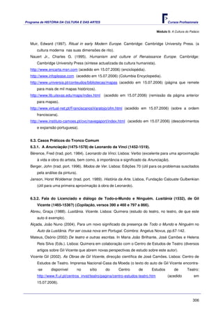 Programa de HISTÓRIA DA CULTURA E DAS ARTES                                               Cursos Profissionais


                                                                                   Módulo 5: A Cultura do Palácio



   Muir, Edward (1997). Ritual in early Modern Europe. Cambridge: Cambridge University Press. (a
      cultura moderna nas suas dimensões de rito).
   Nauert Jr., Charles G. (1995). Humanism and culture of Renaissance Europe. Cambridge:
      Cambridge University Press (síntese actualizada da cultura humanista).
   http://www.encarta.msn.com (acedido em 15.07.2006) (enciclopédia).
   http://www.infoplease.com (acedido em 15.07.2006) (Columbia Encyclopedia).
   http://www.universia.pt/conteudos/bibliotecas/mapas (acedido em 15.07.2006) (página que remete
      para mais de mil mapas históricos).
   http://www.lib.utexas.edu/maps/index.html (acedido em 15.07.2006) (remissão da página anterior
      para mapas).
   http://www.virtual-net.pt/FranciscanosVaratojo/ofm.html (acedido em 15.07.2006) (sobre a ordem
      franciscana).
   http://www.instituto-camoes.pt/cvc/navegaport/index.html (acedido em 15.07.2006) (descobrimentos
      e expansão portuguesa).


   6.3. Casos Práticos do Tronco Comum
   6.3.1. A Anunciação (1475-1578) de Leonardo da Vinci (1452-1519).
   Bérence, Fred (trad. port. 1984). Leonardo da Vinci. Lisboa: Verbo (excelente para uma aproximação
       à vida e obra do artista, bem como, à importância e significado da Anunciação).
   Berger, John (trad. port. 1996). Modos de Ver. Lisboa: Edições 70 (útil para os problemas suscitados
       pela análise da pintura).
   Janson, Horst Woldemar (trad. port. 1989). História da Arte. Lisboa, Fundação Calouste Gulbenkian
       (útil para uma primeira aproximação à obra de Leonardo).


   6.3.2. Fala do Licenciado e diálogo de Todo-o-Mundo e Ninguém. Lusitânia (1532), de Gil
       Vicente (1465-1536?) (Copilação, versos 390 a 460 e 797 a 866).
   Abreu, Graça (1988). Lusitânia. Vicente. Lisboa: Quimera (estudo do teatro, no teatro, de que este
       auto é exemplo).
   Alçada, João Nuno (2004). Para um novo significado da presença de Todo o Mundo e Ninguém no
       Auto da Lusitânia. Por ser cousa nova em Portugal. Coimbra: Angelus Novus, pp.67-142.
   Mateus, Osório (2002) De teatro e outras escritas. In Maria João Brilhante, José Camões e Helena
       Reis Silva (Eds.). Lisboa: Quimera em colaboração com o Centro de Estudos de Teatro (diversos
       artigos sobre Gil Vicente que abrem novas perspectivas de estudo sobre este autor).
   Vicente Gil (2002). As Obras de Gil Vicente, direcção científica de José Camões. Lisboa: Centro de
       Estudos de Teatro. Imprensa Nacional-Casa da Moeda (o texto do auto de Gil Vicente encontra-
       -se     disponível      no      sítio     do      Centro      de      Estudos           de       Teatro:
       http://www.fl.ul.pt/centros_invst/teatro/pagina/centro-estudos-teatro.htm          (acedido           em
       15.07.2006).



                                                                                                            306
 
