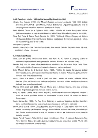 Programa de HISTÓRIA DA CULTURA E DAS ARTES                                         Cursos Profissionais


                                                                             Módulo 5: A Cultura do Palácio



   6.3.3. Requiem – Introito (1625) de Frei Manuel Cardoso (1566-1650)
   Alegria, José Augusto (1983). Frei Manuel Cardoso compositor português (1566-1650). Lisboa:
       Biblioteca Breve, N.º 75 - Série Música, Instituto de Cultura e Língua Portuguesa (uma obra de
       um dos grandes estudiosos da música da Escola de Évora).
   Brito, Manuel Carlos de & Cymbron, Luisa (1992). História da Música Portuguesa. Lisboa:
       Universidade Aberta (a mais recente obra sobre a História da Música Portuguesa; ler pp. 83-88).
   Nery, Rui Vieira & Castro, Paulo Ferreira de (1991). História da Música (Sínteses da Cultura
       Portuguesa). Lisboa: Imprensa Nacional Casa da Moeda (obra de referência acerca da História
       da Música Portuguesa; ler pp. 52-58).
   Discografia (sugerida):
   Phillips, Peter (Dir.) & The Tallis Scholars (1990). Frei Manuel Cardoso. Requiem. Gimell Records.
     CDGIM021. (Faixa 1: Introitus).


   6.4. História da Música
   Atlas, Allan W. (1998). Renaissance Music. New York: W. W. Norton & Company. (Obra de
       referência, específicamente debruçada sobre a música do final da Ars Nova até 1600).
   Bennett, Roy (trad. br. 1986). Uma breve História da Música. Rio de Janeiro: Jorge Zahar Editor.
       (Obra muito sintética. Para uma primeira abordagem por parte dos alunos).
   Brito, Manuel Carlos de & Cymbron, Luísa (1992). História da Música Portuguesa. Lisboa:
       Universidade Aberta. (A mais recente síntese da História da Música Portuguesa, particularmente
       indicada para consulta dos alunos).
   Grout, Donald J. & Palisca, Claude V. (trad. port. 1997). História da Música Ocidental. Lisboa:
       Gradiva. (Obra que fornece uma visão de conjunto da história da música, sendo particularmente
       indicada para consulta dos alunos).
   Michels, Ulrich (trad. port. 2003). Atlas de Música (Vol.1). Lisboa: Gradiva. (Um atlas sintético,
       repleto de gráficos sugestivos. Indicado para os alunos).
   Nery, Rui Vieira & Castro, Paulo Ferreira de (1991). História da Música. Lisboa: Imprensa Nacional –
       Casa da Moeda. (Primeira síntese da musicologia moderna acerca da História da Música
       Portuguesa).
   Sadie, Stanley (Ed.) (1980). The New Grove Dictionary of Music and Musicians. London: Macmillan.
       (Uma enciclopédia essencial para consulta especializada de professores e alunos).
   Strunk, Oliver (Ed.) & Treitler, Leo (Ed.) (1998). Source readings in Music History. New York: W. W.
       Norton & Company. (A conhecida antologia de documentos históricos de Strunk, actualizada por
       Leo Treitler, nomeadamente no que diz respeito ao século XX. Interessante como base de
       trabalho em aula).
   Weiss, Piero & Taruskin, Richard (1984). Music in the Western World – A History in Documents. New
       York: Schirmer Books. (Uma obra que reune documentos, da antiguidade ao séc. XX, no estilo
       da obra de Oliver Strunk acima referida).



                                                                                                      307
 