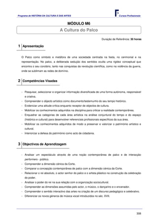 Programa de HISTÓRIA DA CULTURA E DAS ARTES                                            Cursos Profissionais


                                          MÓDULO M6
                                   A Cultura do Palco

                                                                        Duração de Referência: 30 horas

1 Apresentação

   O Palco como símbolo e metáfora de uma sociedade centrada na festa, no cerimonial e na
   representação. No palco, a deliberada sedução dos sentidos oculta uma rigidez conceptual que
   encontra o seu corolário, tanto nas conquistas da revolução científica, como na violência da guerra,
   onde se sublimam as redes de domínio.


2 Competências Visadas

   - Pesquisar, seleccionar e organizar informação diversificada de uma forma autónoma, responsável
     e criativa.
   - Compreender o objecto artístico como documento/testemunho do seu tempo histórico.
   - Evidenciar uma atitude crítica enquanto receptor de objectos de cultura.
   - Mobilizar os conhecimentos adquiridos na disciplina para criticar a realidade contemporânea.
   - Enquadrar as categorias de cada área artística na análise conjuntural do tempo e do espaço
     (histórico e cultural) para desenvolver referenciais profissionais específicos da sua área.
   - Mobilizar os conhecimentos adquiridos de modo a preservar e valorizar o património artístico e
     cultural.
   - Interiorizar a defesa do património como acto de cidadania.



3 Objectivos de Aprendizagem

   - Analisar um espectáculo através de uma noção contemporânea de palco e de interacção
     performers - público.
   - Compreender a dimensão cénica da Corte.
   - Comparar a concepção contemporânea de palco com a dimensão cénica da Corte.
   - Relacionar o rei absoluto, o actor senhor do palco e o artista plástico na construção da celebração
     do poder.
   - Analisar o poder do rei na sua relação com a organização sociocultural.
   - Compreender as dimensões assumidas pelo actor, o músico, o dançarino e o encenador.
   - Compreender o sentido interactivo das artes na criação de um discurso pedagógico e celebrativo.
   - Diferenciar os novos géneros de música vocal introduzidos no séc. XVII.




                                                                                                       308
 