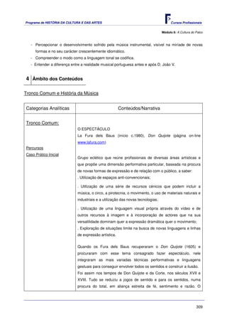 Programa de HISTÓRIA DA CULTURA E DAS ARTES                                            Cursos Profissionais


                                                                                 Módulo 6: A Cultura do Palco



   - Percepcionar o desenvolvimento sofrido pela música instrumental, visível na miríade de novas
     formas e no seu carácter crescentemente idiomático.
   - Compreender o modo como a linguagem tonal se codifica.
   - Entender a diferença entre a realidade musical portuguesa antes e após D. João V.


4 Âmbito dos Conteúdos

Tronco Comum e História da Música


Categorias Analíticas                                  Conteúdos/Narrativa


Tronco Comum:
                             O ESPECTÁCULO
                             La Fura dels Baus (início c.1980), Don Quijote (página on-line
                             www.lafura.com)
Percursos
Caso Prático Inicial
                             Grupo eclético que reúne profissionais de diversas áreas artísticas e
                             que propõe uma dimensão performativa particular, baseada na procura
                             de novas formas de expressão e de relação com o público, a saber:
                             . Utilização de espaços anti-convencionais;

                             . Utilização de uma série de recursos cénicos que podem incluir a
                             música, o circo, a pirotecnia, o movimento, o uso de materiais naturais e
                             industriais e a utilização das novas tecnologias;

                             . Utilização de uma linguagem visual própria através do vídeo e de
                             outros recursos à imagem e à incorporação de actores que na sua
                             versatilidade dominam quer a expressão dramática quer o movimento;
                             . Exploração de situações limite na busca de novas linguagens e linhas
                             de expressão artística.


                             Quando os Fura dels Baus recuperaram o Don Quijote (1605) e
                             procuraram com esse tema consagrado fazer espectáculo, nele
                             integraram as mais variadas técnicas performativas e linguagens
                             gestuais para conseguir envolver todos os sentidos e construir a ilusão.
                             Foi assim nos tempos de Don Quijote e da Corte, nos séculos XVII e
                             XVIII. Tudo se reduziu a jogos de sentido e para os sentidos, numa
                             procura do total, em aliança estreita de fé, sentimento e razão. O




                                                                                                        309
 