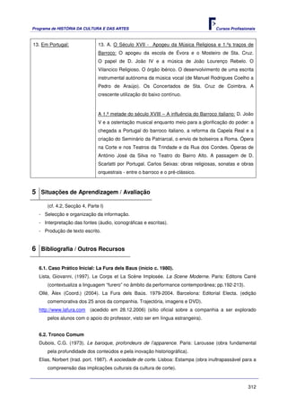 Programa de HISTÓRIA DA CULTURA E DAS ARTES                                           Cursos Profissionais



13. Em Portugal:                13. A. O Século XVII - Apogeu da Música Religiosa e 1.ºs traços de
                                Barroco: O apogeu da escola de Évora e o Mosteiro de Sta. Cruz.
                                O papel de D. João IV e a música de João Lourenço Rebelo. O
                                Vilancico Religioso. O órgão ibérico. O desenvolvimento de uma escrita
                                instrumental autónoma da música vocal (de Manuel Rodrigues Coelho a
                                Pedro de Araújo). Os Concertados de Sta. Cruz de Coimbra. A
                                crescente utilização do baixo contínuo.



                                A 1.ª metade do século XVIII – A influência do Barroco italiano: D. João
                                V e a ostentação musical enquanto meio para a glorificação do poder: a
                                chegada a Portugal do barroco italiano, a reforma da Capela Real e a
                                criação do Seminário da Patriarcal, o envio de bolseiros a Roma. Ópera
                                na Corte e nos Teatros da Trindade e da Rua dos Condes. Óperas de
                                António José da Silva no Teatro do Bairro Alto. A passagem de D.
                                Scarlatti por Portugal. Carlos Seixas: obras religiosas, sonatas e obras
                                orquestrais - entre o barroco e o pré-clássico.



5 Situações de Aprendizagem / Avaliação
       (cf. 4.2, Secção 4, Parte I)
   - Selecção e organização da informação.
   - Interpretação das fontes (áudio, iconográficas e escritas).
   - Produção de texto escrito.


6 Bibliografia / Outros Recursos

   6.1. Caso Prático Inicial: La Fura dels Baus (início c. 1980).
   Lista, Giovanni, (1997). Le Corps et La Scène Implosée. La Scene Moderne. Paris: Editons Carré
       (contextualiza a linguagem “furero” no âmbito da performance contemporânea; pp.192-213).
   Ollé, Àlex (Coord.) (2004). La Fura dels Baús. 1979-2004. Barcelona: Editorial Electa. (edição
       comemorativa dos 25 anos da companhia. Trajectória, imagens e DVD).
   http://www.lafura.com (acedido em 28.12.2006) (sítio oficial sobre a companhia a ser explorado
       pelos alunos com o apoio do professor, visto ser em língua estrangeira).


   6.2. Tronco Comum
   Dubois, C.G. (1973). Le baroque, profondeurs de l’apparence. Paris: Larousse (obra fundamental
       pela profundidade dos conteúdos e pela inovação historiográfica).
   Elias, Norbert (trad. port. 1987). A sociedade de corte. Lisboa: Estampa (obra inultrapassável para a
       compreensão das implicações culturais da cultura de corte).


                                                                                                      312
 