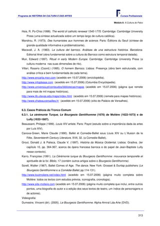 Programa de HISTÓRIA DA CULTURA E DAS ARTES                                             Cursos Profissionais


                                                                                  Módulo 6: A Cultura do Palco



   Hsia, R. Po-Chia (1998). The world of catholic renewal 1540-1770. Cambridge: Cambridge University
       Press (uma síntese actualizada sobre um tempo largo de cultura católica).
   Mandrou, R. (1973). Des humanistes aux hommes de science. Paris: Éditions du Seuil (síntese de
       grande qualidade informativa e problematizante).
   Maravall, J. A. (1983). La cultura del barroco. Análises de una estructura histórica. Barcelona.
       Editorial Ariel (obra fundamental sobre a cultura do Barroco como estrutura temporal datada).
   Muir, Edward (1997). Ritual in early Modern Europe. Cambridge: Cambridge University Press (a
       cultura moderna nas suas dimensões de rito).
   Villari, Rosario (Coord.) (1995). O homem Barroco. Lisboa: Presença (obra bem estruturada, com
       análise crítica e bem fundamentada de cada tema).
   http://www.encarta.msn.com (acedido em 15.07.2006) (enciclopédia).
   http://www.infoplease.com (acedido em 15.07.2006) (Columbia Encyclopedia).
   http://www.universia.pt/conteudos/bibliotecas/mapas (acedido em 15.07.2006) (página que remete
       para mais de mil mapas históricos).
   http://www.lib.utexas.edu/maps/index.html (acedido em 15.07.2006) (remete para mapas históricos).
   http://www.chateauversailles.fr/ (acedido em 15.07.2006) (sítio do Palácio de Versalhes).


   6.3. Casos Práticos do Tronco Comum
   6.3.1. La cérémonie Turque, Le Bourgeois Gentilhomme (1670) de Molière (1622-1673) e de
       Lully (1632-1687).
   Beaussant, Philippe (1999). Louis XIV artiste. Paris: Payot (estudo sobre a importância dada às artes
       por Luís XIV).
   Canova-Green, Marie Claude (1990). Ballet et Comedie-Ballet sous Louis XIV ou L´illusion de la
       Fête. Seventeenth Century Literature, XVII, 32. (a Comedie-Ballet).
   Grout, Donald J. & Palisca, Claude V. (1997). História da Música Ocidental. Lisboa: Gradiva. (ler
       capítulo 10, pp. 364-367, acerca da ópera francesa barroca e do papel de Jean-Baptiste Lully
       nesse contexto).
   Karro, Françoise (1991). La Cérémonie turque du Bourgeois Gentilhomme: mouvance temporelle et
       spirituelle de la foi. Biblio, 17 (contém outros artigos sobre o Bourgeois Gentilhomme).
   Sorell, Walter (1967). Ballet Comes of Age. The dance. New York: Grosset & Dunlap publishers (Le
       Bourgeois Gentilhomme e a Comédie-Ballet; pp.114-131).
   http://www.toutmoliere.net/index.html (acedido em 15.07.2006) (página muito completa sobre
       Molière: todos os textos com estudos prévios, iconografia, cronologia).
   http://www.site-moliere.com (acedido em 15.07.2006) (página muito completa que inclui, entre outros
       pontos, uma biografia do autor e a edição dos seus textos de teatro, um índice de personagens e
       de actores).
   Videografia:
   Dumestre, Vincent (dir). (2005). Le Bourgeois Gentilhomme. Alpha-Amiral Lda-Arte (DVD).



                                                                                                         313
 