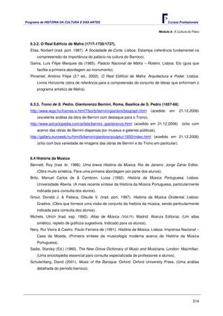 Programa de HISTÓRIA DA CULTURA E DAS ARTES                                             Cursos Profissionais


                                                                                 Módulo 6: A Cultura do Palco



   6.3.2. O Real Edifício de Mafra (1717-1730/1737).
   Elias, Norbert (trad. port. 1987). A Sociedade de Corte. Lisboa: Estampa (referência fundamental na
       compreeensão da importância do palácio na cultura do Barroco).
   Gama, Luís Filipe Marques da (1985). Palácio Nacional de Mafra – Roteiro. Lisboa: Elo (guia que
       facilita a primeira abordagem ao monumento).
   Pimentel, António Filipe (2.ª ed., 2002). O Real Edifício de Mafra. Arquitectura e Poder. Lisboa:
       Livros Horizonte (obra de referência para a compreensão do conjunto de ideias que enformam o
       programa artístico de Mafra).



   6.3.3. Trono de S. Pedro, Gianlorenzo Bernini, Roma, Basílica de S. Pedro (1657-66)
   http://www.wga.hu/frames-e.html?/bio/b/bernini/gianlore/biograph.html     (acedido    em    21.12.2006)
       (excelente análise da obra de Bernini com destaque para o Trono).
   http://www.artcyclopedia.com/artists/bernini_gianlorenzo.html (acedido em 21.12.2006)         (sítio com
       acervo das obras de Bernini dispersas por museus e galerias públicas).
   http://gallery.euroweb.hu/html/b/bernini/gianlore/sculptur/1650/index.html (acedido em 21.12.2006)
       (sítio com boa variedade de imagens das obras de Bernini e do Trono em particular).



   6.4 História da Música
   Bennett, Roy (trad. br. 1986). Uma breve História da Música. Rio de Janeiro: Jorge Zahar Editor.
      (Obra muito sintética. Para uma primeira abordagem por parte dos alunos).
   Brito, Manuel Carlos de & Cymbron, Luísa (1992). História da Música Portuguesa. Lisboa:
      Universidade Aberta. (A mais recente síntese da História da Música Portuguesa, particularmente
      indicada para consulta dos alunos).
   Grout, Donald J. & Palisca, Claude V. (trad. port. 1997). História da Música Ocidental. Lisboa:
      Gradiva. (Obra que fornece uma visão de conjunto da história da música, sendo particularmente
      indicada para consulta dos alunos).
   Michels, Ulrich (trad. esp. 1992). Atlas de Música (Vol.I1). Madrid: Alianza Editorial. (Um atlas
      sintético, repleto de gráficos sugestivos. Indicado para os alunos).
   Nery, Rui Vieira & Castro, Paulo Ferreira de (1991). História da Música. Lisboa: Imprensa Nacional –
      Casa da Moeda. (Primeira síntese da musicologia moderna acerca da História da Música
      Portuguesa).
   Sadie, Stanley (Ed.) (1980). The New Grove Dictionary of Music and Musicians. London: Macmillan.
      (Uma enciclopédia essencial para consulta especializada de professores e alunos).
   Schulenberg, David (2001). Music of the Baroque. Oxford: Oxford University Press. (Uma análise
      detalhada do período barroco).




                                                                                                        314
 