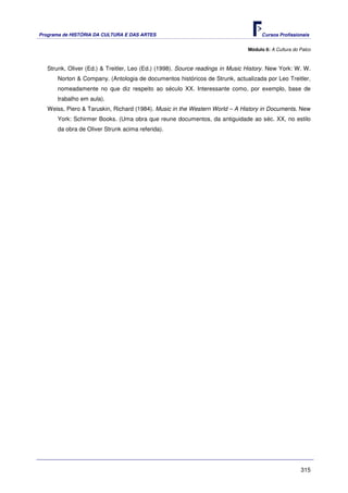 Programa de HISTÓRIA DA CULTURA E DAS ARTES                                          Cursos Profissionais


                                                                               Módulo 6: A Cultura do Palco



   Strunk, Oliver (Ed.) & Treitler, Leo (Ed.) (1998). Source readings in Music History. New York: W. W.
      Norton & Company. (Antologia de documentos históricos de Strunk, actualizada por Leo Treitler,
      nomeadamente no que diz respeito ao século XX. Interessante como, por exemplo, base de
      trabalho em aula).
   Weiss, Piero & Taruskin, Richard (1984). Music in the Western World – A History in Documents. New
      York: Schirmer Books. (Uma obra que reune documentos, da antiguidade ao séc. XX, no estilo
      da obra de Oliver Strunk acima referida).




                                                                                                      315
 