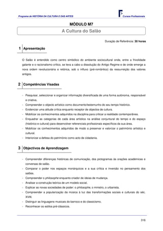 Programa de HISTÓRIA DA CULTURA E DAS ARTES                                            Cursos Profissionais


                                          MÓDULO M7
                                   A Cultura do Salão

                                                                        Duração de Referência: 30 horas

1 Apresentação

   O Salão é entendido como centro simbólico do ambiente sociocultural onde, entre a frivolidade
   galante e o racionalismo crítico, se leva a cabo a dissolução do Antigo Regime e de onde emerge a
   nova ordem revolucionária e retórica, sob o influxo (pré-romântico) da ressurreição dos valores
   antigos.


2 Competências Visadas

   - Pesquisar, seleccionar e organizar informação diversificada de uma forma autónoma, responsável
     e criativa.
   - Compreender o objecto artístico como documento/testemunho do seu tempo histórico.
   - Evidenciar uma atitude crítica enquanto receptor de objectos de cultura.
   - Mobilizar os conhecimentos adquiridos na disciplina para criticar a realidade contemporânea.
   - Enquadrar as categorias de cada área artística na análise conjuntural do tempo e do espaço
     (histórico e cultural) para desenvolver referenciais profissionais específicos da sua área.
   - Mobilizar os conhecimentos adquiridos de modo a preservar e valorizar o património artístico e
     cultural.
   - Interiorizar a defesa do património como acto de cidadania.


3 Objectivos de Aprendizagem

   - Compreender diferenças históricas de comunicação, dos pictogramas às orações académicas e
     conversas de salão.
   - Comparar o poder nos espaços monárquicos e a sua crítica e inversão no pensamento dos
     salões.
   - Compreender o philosophe enquanto criador de ideias de mudança.
   - Analisar a construção teórica de um modelo social.
   - Explicar as novas sociedades de poder: o philosophe, o ministro, o urbanista.
   - Compreender a popularização da música à luz das transformações sociais e culturais do séc.
     XVIII.
   - Distinguir as linguagens musicais do barroco e do classicismo.
   - Reconhecer os estilos pré-clássicos.




                                                                                                       316
 