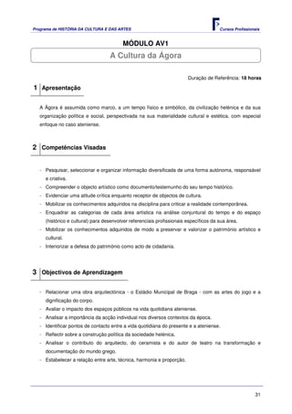 Programa de HISTÓRIA DA CULTURA E DAS ARTES                                            Cursos Profissionais


                                         MÓDULO AV1
                                   A Cultura da Ágora

                                                                        Duração de Referência: 18 horas

1 Apresentação

   A Ágora é assumida como marco, a um tempo físico e simbólico, da civilização helénica e da sua
   organização política e social, perspectivada na sua materialidade cultural e estética, com especial
   enfoque no caso ateniense.



2 Competências Visadas


   - Pesquisar, seleccionar e organizar informação diversificada de uma forma autónoma, responsável
     e criativa.
   - Compreender o objecto artístico como documento/testemunho do seu tempo histórico.
   - Evidenciar uma atitude crítica enquanto receptor de objectos de cultura.
   - Mobilizar os conhecimentos adquiridos na disciplina para criticar a realidade contemporânea.
   - Enquadrar as categorias de cada área artística na análise conjuntural do tempo e do espaço
     (histórico e cultural) para desenvolver referenciais profissionais específicos da sua área.
   - Mobilizar os conhecimentos adquiridos de modo a preservar e valorizar o património artístico e
     cultural.
   - Interiorizar a defesa do património como acto de cidadania.




3 Objectivos de Aprendizagem

   - Relacionar uma obra arquitectónica - o Estádio Municipal de Braga - com as artes do jogo e a
     dignificação do corpo.
   - Avaliar o impacto dos espaços públicos na vida quotidiana ateniense.
   - Analisar a importância da acção individual nos diversos contextos da época.
   - Identificar pontos de contacto entre a vida quotidiana do presente e a ateniense.
   - Reflectir sobre a construção política da sociedade helénica.
   - Analisar o contributo do arquitecto, do ceramista e do autor de teatro na transformação e
     documentação do mundo grego.
   - Estabelecer a relação entre arte, técnica, harmonia e proporção.




                                                                                                        31
 