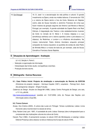 Programa de HISTÓRIA DA CULTURA E DAS ARTES                                            Cursos Profissionais



16. Em Portugal                 16. D. José I e a secularização da vida política e cultural. O grande
                                investimento na Ópera, ainda nos moldes italianos. O terramoto de 1755
                                e a retoma da Ópera dentro e fora da Corte. Bolseiros em Nápoles
                                (como João de Sousa Carvalho e Jerónimo Francisco de Lima) que
                                foram mestres da geração seguinte (de António Leal Moreira e Marcos
                                Portugal, por exemplo). A grande actividade da Capela Real e da Real
                                Câmara. A degradação dos Teatros e dos estabelecimentos musicais
                                da Corte no reinado de D. Maria I. A música religiosa e a sua
                                semelhança estilística com o idioma operático (entre o pré-clássico e o
                                clássico). As Modinhas, o Lundum e a influência afro-brasileira. Na
                                música instrumental: Pedro António Avondano enquanto principal
                                compositor de música orquestral, os quartetos de cordas de João Pedro
                                de Almeida Mota e a música de tecla de, por exemplo, João de Sousa
                                Carvalho e Francisco Xavier Baptista.


5 Situações de Aprendizagem / Avaliação
       (cf. 4.2, Secção 4, Parte I)
   - Selecção e organização da informação.
   - Interpretação das fontes (áudio, iconográficas e escritas).
   - Produção de texto escrito.



6 Bibliografia / Outros Recursos

   6.1. Caso Prático Inicial: Projecto de sinalização e comunicação do Recinto da EXPO'98
       (Directores do projecto: designer - Henrique Cayatte (1957-); arquitecto - Pierluigi Cerri. Autor
       dos pictogramas: designer - Shigeo Fukuda).
   Cadernos do Design. Anuário do Design'98 (1998). Lisboa: Centro Português de Design, ano seis,
       n.º17-18, p.86-89.
   http://www.parquedasnacoes.pt/ (acedido em 15.07.2006) (sítio do Parque das Nações com
       informação sobre a Expo’98).


   6.2. Tronco Comum
   Araújo, Ana Cristina (2003). A cultura das Luzes em Portugal. Temas e problemas. Lisboa: Livros
       Horizonte (obra incontornável no estudo do tema).
   Elias, Norbert (trad. port. 1987). A sociedade de corte. Lisboa: Estampa (obra inultrapassável para a
       compreensão das implicações culturais da cultura de Corte).
   Hazard, Paul (1983). O pensamento europeu no século XVIII (de Montesquieu a Lessing). Lisboa:
       Editorial Presença (obra clássica na leitura intelectual da Europa do século XVIII).




                                                                                                       320
 