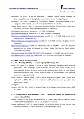Programa de HISTÓRIA DA CULTURA E DAS ARTES                                            Cursos Profissionais


                                                                                 Módulo 7: A Cultura do Salão



   Hobsbawm, Eric (1992). A era das revoluções – 1789-1848. Lisboa: Editorial Presença (as
       dimensões político-culturais das agitações revolucionárias do final do Antigo Regime).
   Hobsbawm, Eric (1998). A Questão do Nacionalismo. Nações e nacionalismo desde 1780 –
       – programa, mito, realidade. Lisboa: Terramar (ensaio histórico de conjunto).
   Vovelle, Michel (Coord.) (1997). O homem do Iluminismo. Lisboa: Editorial Presença (obra bem
       estruturada, com análise crítica e bem fundamentada de cada tema).
   http://www.encarta.msn.com (acedido em 15.07.2006) (enciclopédia).
   http://www.infoplease.com (acedido em 15.07.2006) (Columbia Encyclopedia).
   http://www.universia.pt/conteudos/bibliotecas/mapas (acedido em 15.07.2006) (página que remete
       para mais de mil mapas históricos).
   http://www.lib.utexas.edu/maps/index.html (acedido em 15.07.2006) (remissão da página anterior
       para mapas).
   http://www.monumentos.pt/ acedido em 15.07.2006) (sítio da DGEMN - estudo dos projectos
       arquitectónicos do tempo do Marquês de Pombal: Lisboa, Vila Real de Santo António,
       Universidade de Coimbra).
   http://www.wsu.edu/~dee/ENLIGHT/ENLIGHT.HTM (acedido em 15.07.2006) (sobre o Iluminismo).
   http://www.infoscience.fr/index.php3 (acedido em 15.07.2006) (sítio com biografia de cientistas).


   6.3. Casos Práticos do Tronco Comum
   6.3.1. W. A. Mozart (1756-1791), Le nozze di Figaro (1786-finale) (c. 15m).
   Carter, Tim (1988). W. A. Mozart: Le Nozze di Figaro. Cambridge: Cambridge University Press
       (pertencente à série Cambridge Opera Handbooks, este livro, entre outros assuntos, faz a
       contextualização da ópera de Mozart em termos da tradição da Opera Buffa e do estilo clássico,
       refere o modo como Da Ponte e Mozart adaptaram a peça de Beaumarchais à Viena Imperial e
       apresenta a sinopse do libretto).
   Grout, Donald J. & Palisca, Claude V. (1997). História da Música Ocidental. Lisboa: Gradiva (ler o
       capítulo 14, pp. 534 e 539, acerca do período em que Mozart escreveu esta ópera, bem como
       acerca da obra em si).
   Videografia:
   Gardiner, John Eliot (Dir.) (1993). Le Nozze di Figaro. W. A. Mozart. Deutsch Grammophon (DVD
       073 018-9).


   6.3.2. O urbanismo da Baixa Pombalina (1758-…) – Planta de Eugénio dos Santos para a
       reconstrução de Lisboa.
   Delfant, Charles (trad. port. 2000). A Grande História da Cidade. Lisboa: Instituto Piaget (útil para o
       confronto da Praça do Comércio com as suas congéneres europeias).
   França, José-Augusto (1987). A Lisboa Pombalina e o Iluminismo. Lisboa: Livraria Bertrand (obra
       clássica e fundamental na análise do processo da reconstrução de Lisboa).



                                                                                                        321
 