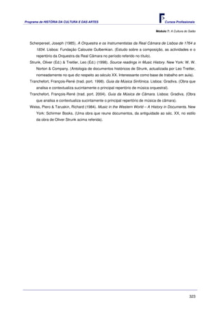 Programa de HISTÓRIA DA CULTURA E DAS ARTES                                           Cursos Profissionais


                                                                                Módulo 7: A Cultura do Salão



   Scherpereel, Joseph (1985). A Orquestra e os Instrumentistas da Real Câmara de Lisboa de 1764 a
      1834. Lisboa: Fundação Calouste Gulbenkian. (Estudo sobre a composição, as actividades e o
      repertório da Orquestra da Real Câmara no período referido no título).
   Strunk, Oliver (Ed.) & Treitler, Leo (Ed.) (1998). Source readings in Music History. New York: W. W.
      Norton & Company. (Antologia de documentos históricos de Strunk, actualizada por Leo Treitler,
      nomeadamente no que diz respeito ao século XX. Interessante como base de trabalho em aula).
   Tranchefort, François-René (trad. port. 1998). Guia da Música Sinfónica. Lisboa: Gradiva. (Obra que
      analisa e contextualiza sucintamente o principal repertório de música orquestral).
   Tranchefort, François-René (trad. port. 2004). Guia da Música de Câmara. Lisboa: Gradiva. (Obra
      que analisa e contextualiza sucintamente o principal repertório de música de câmara).
   Weiss, Piero & Taruskin, Richard (1984). Music in the Western World – A History in Documents. New
      York: Schirmer Books. (Uma obra que reune documentos, da antiguidade ao séc. XX, no estilo
      da obra de Oliver Strunk acima referida).




                                                                                                       323
 
